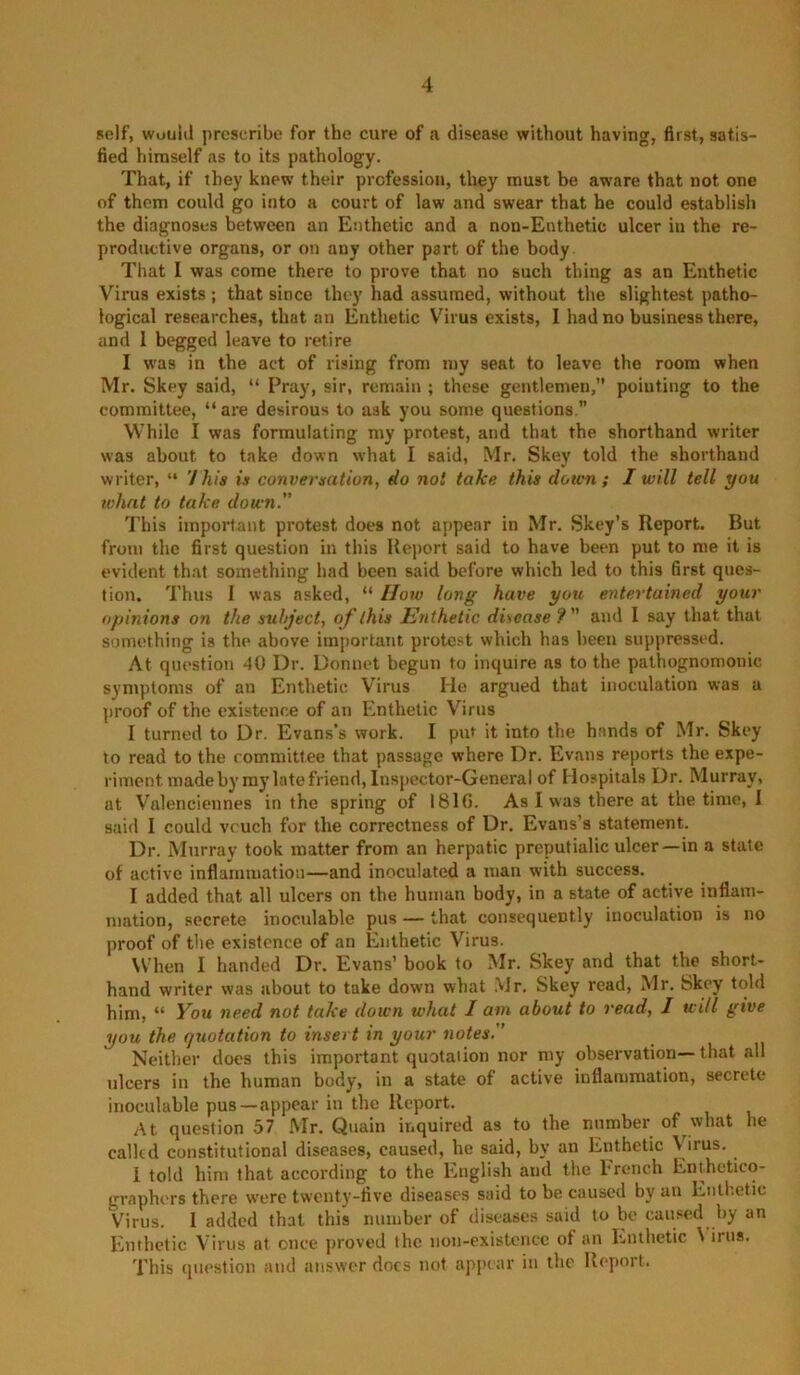 self, wuulil prescribe for the cure of a disease without having, first, satis- fied himself as to its pathology. That, if they knew their profession, they must be aware that not one of them could go into a court of law and swear that he could establish the diagnoses between an Enthetic and a non-Enthetic ulcer in the re- productive organs, or on any other part of the body That I was come there to prove that no such thing as an Enthetic Virus exists; that since they had assumed, without the slightest patho- logical researches, that an Enthetic V'^irus exists, I had no business there, and I begged leave to retire I was in the act of rising from my seat to leave the room when Mr. Skey said, “ Pray, sir, remain ; these gentlemen, pointing to the committee, “are desirous to ask you some questions.” While I was formulating my protest, and that the shorthand writer was about to take down what I said, Mr. Skey told the shorthand writer, “ 7/j/s is conversation, flo not take this down; I will tell you what to take down.” This important protest does not a[)pear in Mr. Skey’s Report. But from the first question in this Report said to have been put to me it is evident that something had been said before which led to this first ques- tion. Thus I was asked, “ lloxo long have you entertained your opinions on the subject, of this Enthetic disease 9 and I say that that something is the above important protest which has been suppressed. At question 40 Dr. Donnet begun to inquire as to the pathognomonic symptoms of an Enthetic Virus He argued that inoculation was a proof of the existence of an Enthetic Virus I turned to Dr. Evans’s work. I piU it into the hands of Mr. Skey to read to the committee that passage where Dr. Evans reports the expe- riment made by my late friend, Inspector-General of Hospitals Dr. Murray, at Valenciennes in the spring of I81G. As I was there at the time, I said I could vouch for the correctness of Dr. Evans’s statement. Dr. Murray took matter from an herpatic preputialic ulcer—in a state of active inflammation—and inoculated a man with success. I added that all ulcers on the human body, in a state of active inflam- mation, secrete inoculable pus — that consequently inoculation is no proof of the existence of an Enthetic Virus. When I handed Dr. Evans’ book to Mr. Skey and that the short- hand writer was about to take down what .Mr. Skey read, Mr. Skey told him, “ You need not take down what I am about to read, I will give you the quotation to insert in your notes.” Neither does this important quotation nor my observation— that all ulcers in the human body, in a state of active inflammation, secrete inoculable pus—appear in the Report. At question 57 Mr. Quain inquired as to the number of what he called constitutional diseases, caused, he said, by an Enthetic Virus. I told him that according to the English and the brench Enthctico- graphers there were twenty-five diseases said to be caused by an Enthetic Virus. I added that this number of diseases said to be caused by an Enthetic Virus at once proved the non-existence of an Enthetic \ irus. This question and answer docs not appear in the Report.