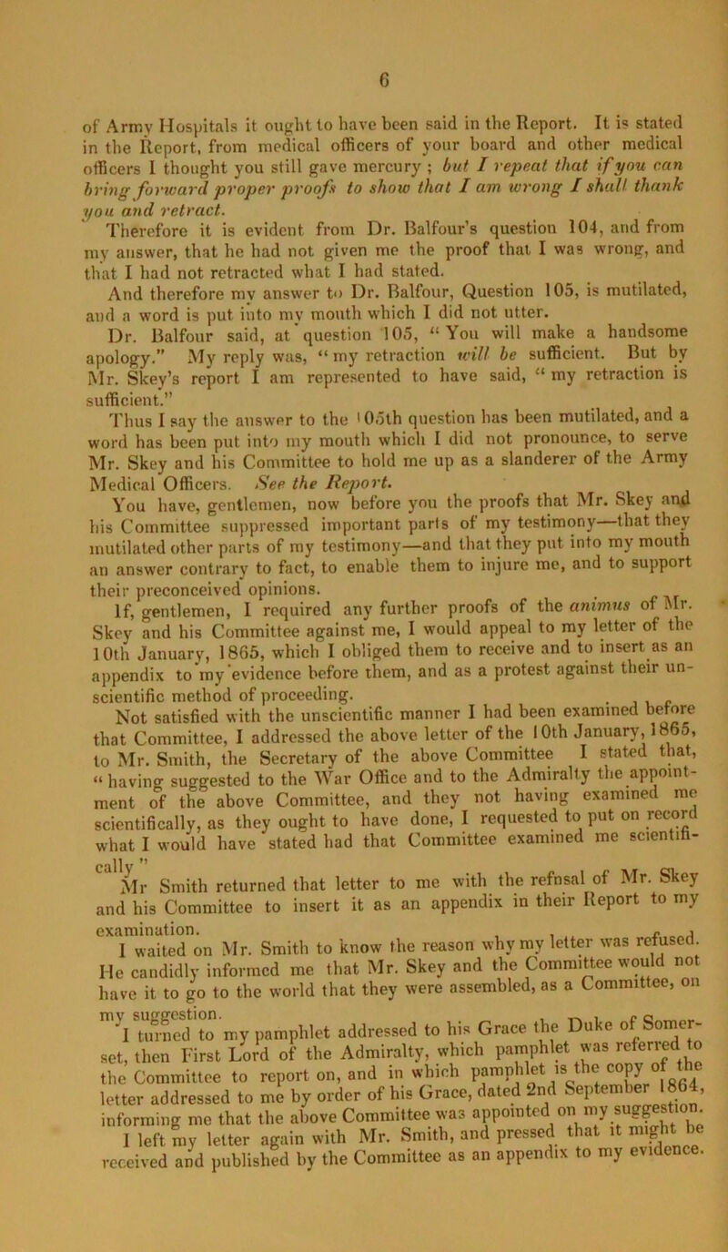 of Army Hos})itals it ought to have been said in the Report. It is stated in the Report, from medical officers of your board and other medical officers 1 thought you still gave mercury ; but I repeat that if you can bring forward proper proofs to show that I am wrong I shall thank you and retract. Therefore it is evident from Dr. Balfour’s question 104, and from my answer, that he had not given me the proof that I was wrong, and that I had not retracted what I had stated. And therefore mv answer to Dr. Balfour, Question lOo, is mutilated, and a word is put into my mouth which I did not utter. Dr. Balfour said, at question 105, “You will make a handsome apology.” My reply was, “ my retraction will be sufficient. But by Mr. Skey’s report I am represented to have said, “ my retraction is sufficient.” Thus I Pciy the answer to the 'Ooth question has been mutilated, and a word has been put into iny mouth which I did not pronounce, to serve Mr. Skey and his Committee to hold me up as a slanderer of the Army Medical Officers. See the Report. You have, gentlemen, now before you the proofs that Mr. Skey and bis Committee suppressed important parts of my testimony—that they mutilated other purls of my testimony—and that they put into my mouth an answer contrary to fact, to enable them to injure me, and to support their preconceived opinions. If, gentlemen, I required any further proofs of the animus of air. Skey and his Committee against me, I would appeal to my letter of the 10th January, 1865, which I obliged them to receive and to insert as an appendix to my evidence before them, and as a protest against their un- scientific method of proceeding. Not satisfied with the unscientific manner I had been examined before that Committee, I addressed the above letter of the 10th January, 1865, to Mr. Smith, the Secretary of the above Committee I stated that, “having suggested to the War Office and to the Admiralty the appoint- ment of the above Committee, and they not having examined me scientifically, as they ought to have done, I requested to put on record what I would have stated had that Committee examined me scientih- n ’’ Mr Smith returned that letter to me with the refusal of Mr. Skey and his Committee to insert it as an appendix in their Report to my I waited on Mr. Smith to know the reason why my letter was reused. He candidly informed me that Mr. Skey and the Committee would not have it to go to the world that they were assembled, as a Committee, on ■'l tinned to my pamphlet addressed to his Grace the Duke of Somer- set, then First Lord of the Admiralty, which pamphlet was referred to the Committee to report on, and in which pampblet is the copy of the letter addressed to me by order of his Grace, dated 2nd September 1864, informing mo that the above Committee was I left ray letter again with Mr. Smith, and pressed that it rnight ^ received and published by the Committee as an appendix to my evidence.