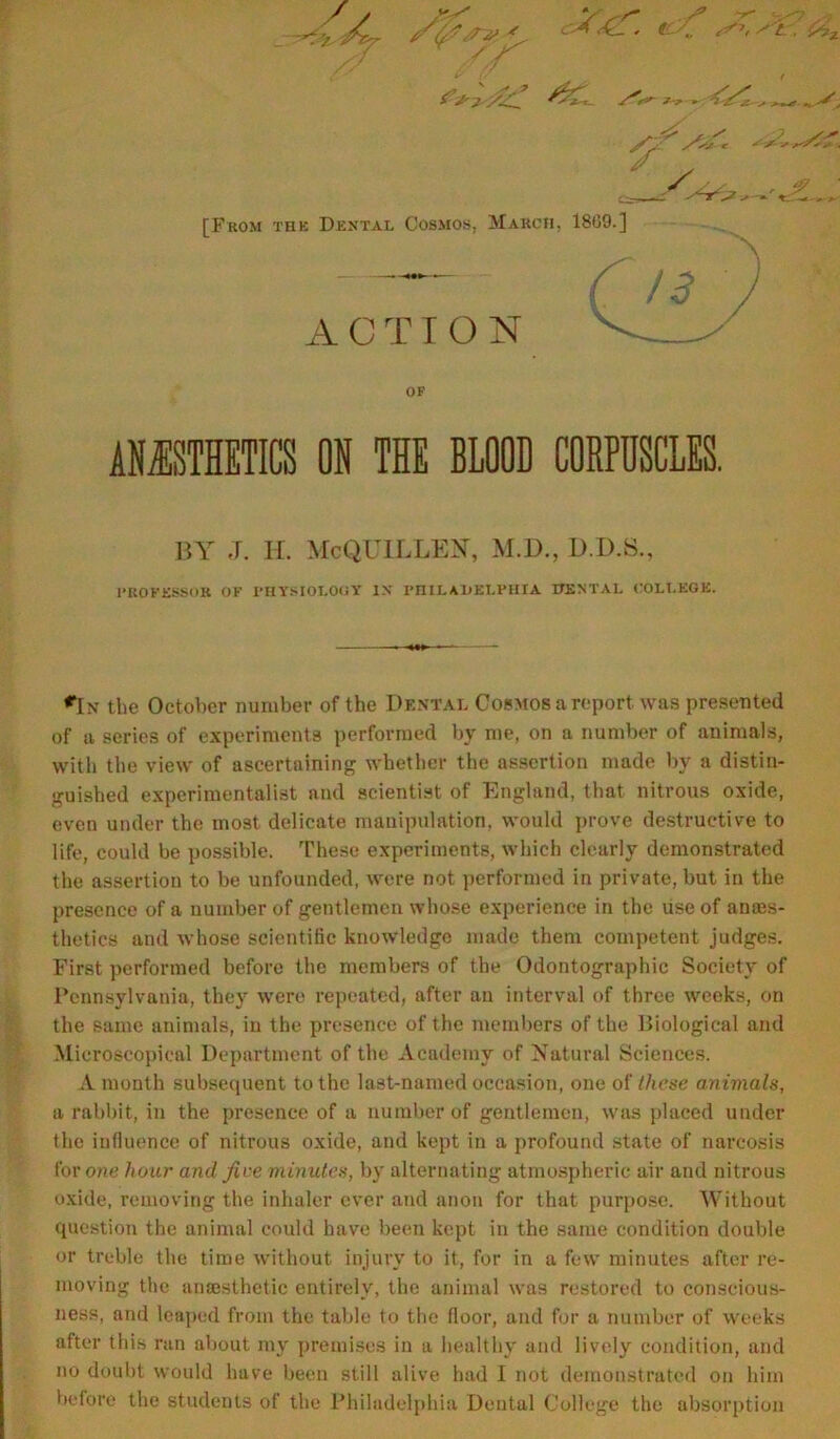 i’j'J .All. '**- *-r - s , j/’li*' S*Sj'-c '!/^'^> ‘•V ., [From thk Dental Cosmos, March, 1809.] —— / ■? ' / ACTION V OF ANESTHETICS ON THE BLOOD CORPUSCLES. BY J. H. McQUILLEN, M.D., D.D.S., PROFESSOR OF PHYSIOLOGY IN PHILAKELPHIA DENTAL COLLEGE. rIx tlie October number of the Dental Cosmos a report was presented of a series of experiments performed by me, on a number of animals, with the view of ascertaining whether the assertion made by a distin- guished experimentalist and scientist of England, that nitrous oxide, even under the most delicate manipulation, would prove destructive to life, could be possible. These experiments, which clearly demonstrated the assertion to be unfounded, were not performed in private, but in the presence of a number of gentlemen whose experience in the liseof anes- thetics and whose scientific knowledge made them competent judges. First performed before the members of the Odontographic Society of Pennsylvania, they were repeated, after an interval of three weeks, on the same animals, in the presence of the members of the Biological and Microscopical Department of the Academy of Natural Sciences. A month subsequent to the last-named occasion, one of these animals, a rabbit, in the presence of a number of gentlemen, was placed under the influence of nitrous oxide, and kept in a profound state of narcosis for one hour and five minutes, by alternating atmospheric air and nitrous oxide, removing the inhaler ever and anon for that purpose. Without question the animal could have been kept in the same condition double or treble the time without injury to it, for in a few minutes after re- moving the anaesthetic entirely, the animal was restored to conscious- ness, and leaped from the table to the floor, and for a number of weeks after this ran about my premises in a healthy and lively condition, and no doubt would have been still alive had I not demonstrated on him before the students of the Philadelphia Dental College the absorption