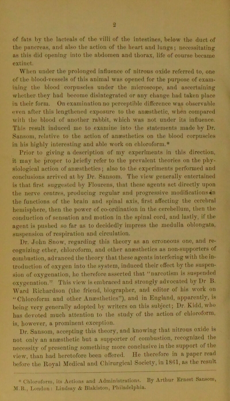 of futs by the lactoals of the villi of the intestines, below the duct of the pancreas, and also the action of the heart and lungs; necessitating as this did opening into the abdomen and thorax, life of course became extinct. When under the prolonged influence of nitrous oxide referred to, one of the blood-vessels of this animal was opened for the purpose of exam- ining the blood corpuscles under the microscope, and ascertaining whether they had become disintegrated or any change had taken place in their form. On examination no perceptible difference was observable even after this lengthened exposure to the anaesthetic, when compared with the blood of another rabbit, which was not under its influence. This result induced me to examine into the statements made by Dr. Sansom, relative to the action of anaesthetics on the blood corpuscles in his highly interesting and able work on chloroform.* Prior to giving a description of my experiments in this direction, it may be proper to briefly refer to the prevalent theories on the phy- siological action of anaesthetics; also to the experiments performed and conclusions arrived at by Dr. Sansom. The view generally entertained is that first suggested by Flourens, that these agents act directly upon the nerve centres, producing regular and progressive modifications in the functions of the brain and spinal axis, first affecting the cerebral hemisphere, then the power of co-ordination in the cerebellum, then the conduction of sensation and motion in the spinal cord, and lastly, if the agent is pushed so far as to decidedly impress the medulla oblongata, suspension of respiration and circulation. Dr. John Snow, regarding this theory as on erroneous one, and re- cognizing ether, chloroform, and other anaesthetics as non-supporters of combustion, advanced the theory that these agents interfering with the in- troduction of oxygen into the system, induced their effect by the suspen- sion of oxygenation, he therefore asserted that “narcotism is suspended oxygenation.” This view is embraced and strongly advocated by Dr B. Ward Richardson (the friend, biographer, and editor of his work on “ Chloroform and other Anaesthetics”), and in England, apparently, is being very generally adopted bv writers on this subject; Dr. Kidd, \\ ho has devoted much attention to the study of the action of chloroform, is, however, a prominent exception. Dr. Sansom, accepting this theory, and knowing that nitrous oxide is not onlv an anaesthetic but a supporter of combustion, recognized the necessitv of presenting something more conclusive in the suppoit of the view, than had heretofore been offered. lie therefore in a paper read before the Royal Medical and Chirurgical Society, in 1861, as the result * Chloroform, its Actions and Administrations. By Arthur Ernest Sansom M.B., London: Lindsay A Blakiston, Philadelphia.