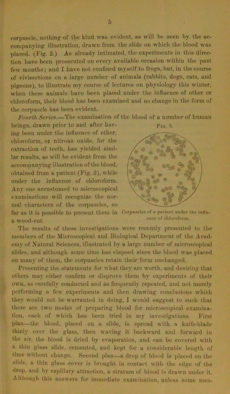 corpuscle, nothing of the kind was evident, as will be seen by the ac- companying illustration, drawn from the slide on which the blood was placed. (Fig. 2.) As already intimated, the experiments in this direc- tion have been prosecuted on every available occasion within the past few months; and I have not confined myself to frogs, but, in the course of vivisections on a large number of animals (rabbits, dogs, cats, and pigeons), to illustrate my course of lectures on physiology this winter, when these animals have been placed under the influence of other or chloroform, their blood has been examined and no change in the form of the corpuscle has been evident. Fourth Series.—The examination of the blood of a number of human beings, drawn prior to and after hav- p1G, 3. ing been under the influence of ether, chloroform, ov nitrous oxide, for the extraction of teeth, has yielded simi- lar results, as will be evident from the accompanying illustration of the blood,- obtained from a patient (Fig. 3), while under the influence of chloroform. Any one accustomed to microscopical examinations will recognize the nor- mal characters of the corpuscles, so far as it is possible to present them in a wood-cut. The results of these investigations were recently presented to the members of the Microscopical and Biological Department of the Acad- emy of Natural Sciences, illustrated by a large number of microscopical slides, and although some time has elapsed since the blood was placed on many of them, the corpuscles retain their form unchanged. Presenting the statements for what they are worth, and desiring that others may either confirm or disprove them by experiments of their own, as carefully conducted and as frequently repeated, and not merely performing a few experiments and then drawing conclusions which they would not be warranted in doing, I would suggest to such that there are two modes of preparing blood for microscopical examina- tion, each of which has been tried in ray investigations. First plan—the blood, placed on a slide, is spread with a knife-blade thinly over the glass, then waving it backward and forward in the air. the blood is dried by evaporation, and can be covered with a thin glass slide, cemented, and kept for a considerable length of time without change. Second plan—a drop of blood is placed on the slide, a thin glass cover is brought in contact with the edge of the drop, and by capillary attraction, a stratum of blood is drawn under it. Although this answers for immediate examination, unless some men- Corpuscles of a patient under the influ- ence of chloroform.