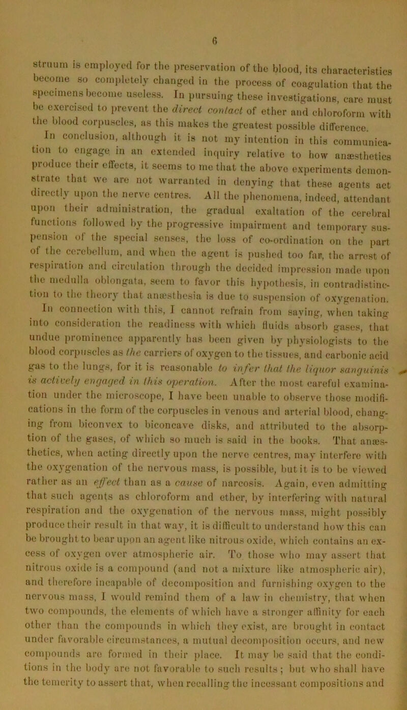 stnium is employed for the preservation of the blood, its characteristics become so completely changed in the process of coagulation that the specimens become useless. In pursuing these investigations, care must be exercised to prevent the direct contact of ether and chloroform with the blood corpuscles, as this makes the greatest possible difference. In conclusion, although it is not my intention in this communica- tion to engage in an extended inquiry relative to how anesthetics produce their effects, it seems to me that the above experiments demon- strate that we are not warranted in denying that these agents act directly upon the nerve centres. All the phenomena, indeed, attendant upon their administration, the gradual exaltation of the cerebral functions followed by the progressive impairment and temporary sus- pension of the special senses, the loss of co-ordination on the part ot the cerebellum, and when the agent is pushed too far, the arrest of respiration and circulation through the decided impression made upon the medulla oblongata, seem to favor this hypothesis, in contradistinc- tion to the theory that anaesthesia is due to suspension of oxygenation. In connection with this, I cannot refrain from saying, when taking into consideration the readiness with which fluids absorb gases, that undue prominence apparently has been given by physiologists to the blood corpuscles as the carriers of oxygen to the tissues, and carbonic acid gas to the lungs, for it is reasonable to infer that the liquor sanguinis ** is actively engaged in this operation. After the most careful examina- tion under the microscope, I have been unable to observe those modifi- cations in the form of the corpuscles in venous and arterial blood, chang- ing from biconvex to biconcave disks, and attributed to the absorp- tion of the gases, of which so much is said in the books. That anajs- thetics, when acting directly upon the nerve centres, may interfere with the oxygenation of the nervous mass, is possible, but it is to be viewed rather as an effect than as a cause of narcosis. Again, even admitting that such agents as chloroform and ether, by interfering with natural respiration and the oxygenation of the nervous mass, might possibly produce their result in that way, it is difficult to understand how this can be brought to bear upon an agent like nitrous oxide, which contains an ex- cess of oxygen over atmospheric air. To those who may assert that nitrous oxide is a compound (and not a mixture like atmospheric air), and therefore incapable of decomposition and furnishing oxygen to the nervous moss, 1 would remind them of a law in chemistry, that when two compounds, the elements of which have a stronger affinity for each other than the compounds in which they exist, are brought in contact under favorable circumstances, a mutual decomposition occurs, and new compounds are formed in their place. It may be said that the condi- tions in the body are not favorable to such results; but who shall have the temerity to assert that, when recalling the incessant compositions and