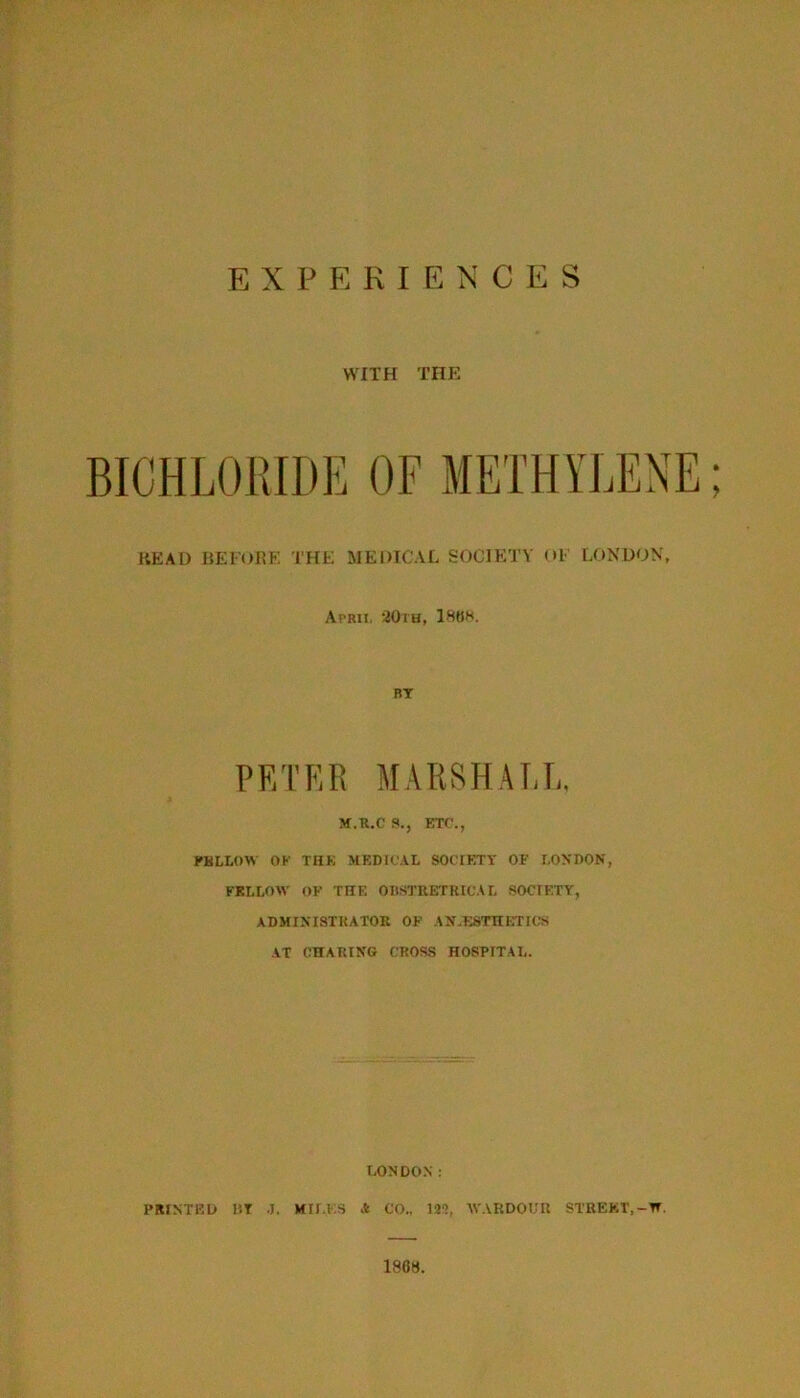 EXPERIENCES WITH THE BICHLOIMDE OF METHYLENE; READ HEl'ORF. I'HE MEDICAL SOCIETY <>l LONDON, Aprii. 20rH, 18HK. BT PETER MARSH A RE, M.R.C S., KTf'., KKLLOW OK THK MKDK.AI, SOCIETY OF RONPON, FELLOW OF THE OIlSTKETKItAL SOCIETY, ADMINISTRATOR OF AXTSTnimOS AT CHARING CROSS HOSPITAL. LONDO.N : PRINTED HT .1. MII.KS A CO., 12'!, AVARDOLTl STREKT.-H. 1868.