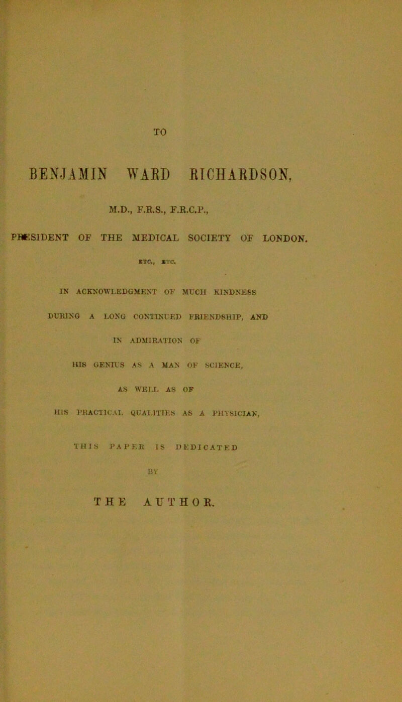 TO BENJAMIN WARD RICHARDSON, M.D., F.B.S., F.R.C.P., PHESIDENT OF THE MEDICAL SOCIETY OF LONDON. lie., *Tc. IN ACKNOWLEDGMENT OF MLCH KINDNESS DUKINO A 1.0NG CONTINLED FB1END8HIP, AND IN ADMIRATION OF lUS GENUS AS A MAN OK SCIENCE, AS WELL AS OF ms I’HACTKAL (JCALITTES AS A PHVSICJAK, THIS PAPER IS DEDICATED IJV THE A U T H 0 R.