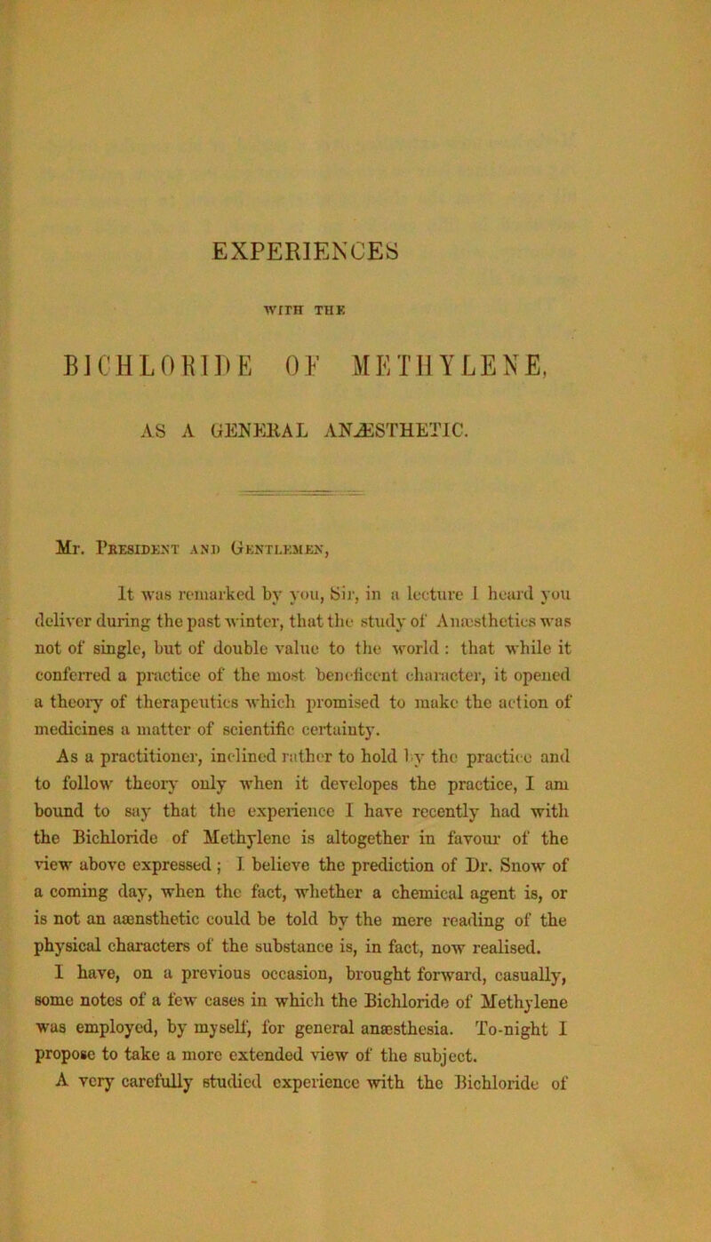 wmr THK BICHLORIDE 0 E M E T11Y L E N E, AS A GENKllAL ANJ5STHETIC. Mr, Peesidknt anj) Gentlembx, It was romarkecl by you, Sir, in a lecture 1 heard you deliver during the past Avintcr, that the study of Aniestheties was not of single, but of double value to the world: that while it confeiTod a practice of the most beneticent character, it opened a theoiy of therapeutics which promised to make the action of medicines a matter of scientific certainty. As a practitioner, inclined rather to hold l.y the practice and to follow theor}- only when it devclopes the practice, I am bound to say that the experience 1 have recently had with the Bichloride of Methylene is altogether in favour' of the view above expressed ; I. believe the prediction of Dr. Snow of a coming day, when the fact, whether a chemical agent is, or is not an asensthetic could be told by the mere reading of the physical characters of the substance is, in fact, now realised. I have, on a previous occasion, brought forward, casually, some notes of a few cases in which the Bichloride of Methylene was employed, by myself, for general anajsthesia. To-night I propose to take a more extended view of the subject. A very carefully studied experience with the Bichloride of