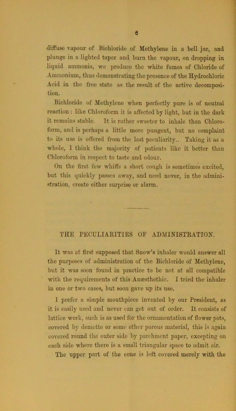 diffuse vapour of Bichloride of Methyleue iu a bell jar, and plunge in a lighted taper and burn the vapour, on dropping in liquid ammonia, we produce the white fumes of Chloride of Ammonium, thus demonstrating the presence of the Hydrochloric Acid in the free state as the result of the active decomposi- tion. Bichloride of Methylene when perfectly pure is of neutral reaction : like Chloroform it is affected by light, hut in the dark it remains stable. It is rather sweeter to inhale than Chloro- form, and is perhaps a little more pungent, but no complaint to its use is offered from the last peculiarity.. Taking it as a whole, 1 think the majority of patients like it better than Chloroform in respect to taste and odour. On the fii-st few whiffs a short cough is sometimes excited, but this quickly passes away, and need never, in the admini- stration, create either sui’prise or alarm. THE PECULIARITIES OF ADMINISTRATION. It was at first supposed that Snow’s inhaler would answer all the purposes of administration of the Bichloride of Methylene, but it was soon found in practice to be not at all compatible with the requirements of this Ansesthethic. I tiled the inhaler in one or two cases, but soon gave up its use. I prefer a simple mouthpiece invented by our President, os it is easily used and never can get out of order. It consists of lattice work, such is as used for the ornamentation of flower pots, covered by demottc or some other porous material, this is again covered roimd the outer side by parchment paper, excepting on each side where there is a small triangular space to admit air. The upper part of the cone is left covered merely with the