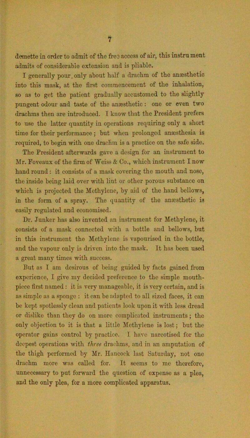demette in order to admit of the fre3 access of air, this instru ment admits of considerable extension and is pliable. I generally pour only about half a drachm of the ancesthetic into this mask, at the first commencement of the inhalation, so as to get the patient gradually accustomed to the slightly pungent odour and taste of the anaesthetic: one or even two drachms then are introduced. T know that the President prefers to use the latter quantity in operations requiring only a short time for their performance ; but when prolonged anmsthesia is required, to begin with one drachm is a practice on the safe side. The President afterwards gave a design for an instrument to Mr. Foveaux of the firm of Weiss & Co., which instrument I now hand round: it consists of a mask covering the mouth and nose, the inside being laid over with lint or other porous substance on which is projected the Methylene, by aid of the hand bellows, in the form of a spray. The quantity of the anaesthetic is easily regulated and economised. Dr. Junker has also invented an instrument for Methylene, it consists of a mask connected with a bottle and bellows, but in this instrument the Methylene is vapourised in the bottle, and the vapour only is driven into the mask. It has been used a great many times with success. But as I am desirous of being guided by facts gained from experience, I give my decided preference to the simple mouth- piece first named : it is very manageable, it is very certain, and is as simple as a sponge : it can be adapted to all sized faces, it can be kept spotlessly clean and patients look upon it vrith less dread or dislike than they do on more complicated instruments; the only objection to it is that a little ^Methylene is lost; but the operator gains control by practice. I have narcotised for the deepest operations tvith three draclims, and in an amputation of the thigh performed by Mr. Hancock last Saturday, not one drachm more was called for. It seems to me therefore, unnecessary to put forward the question of expense as a plea, and the only plea, for a more complicated apparatus.