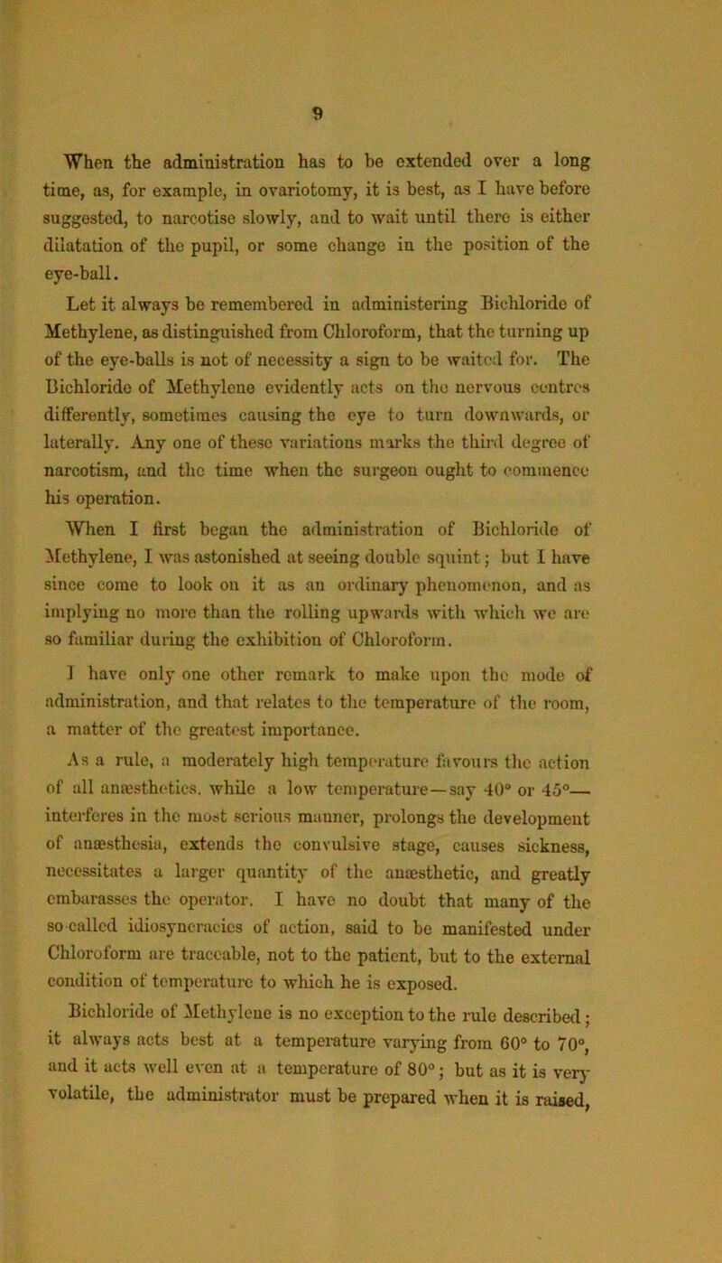 When the administration has to be extended over a long time, as, for example, in ovariotomy, it is best, as I have before suggested, to narcotise slowly, and to wait until there is either dilatation of the pupil, or some change in the position of the eye-ball. Let it always be remembered in administering Bichloride of Methylene, as distinguished from Chloroform, that the turning up of the eye-balls is not of necessity a sign to be waited for. The Bichloride of Methylene evidently acts on the nervous centres differently, sometimes causing the eye to turn downwards, or laterally. Any one of these variations marks the third degree of narcotism, and the time when the surgeon ought to commence his operation. When I first began the administration of Bichloride of ilethylene, I was astonished at seeing double squint; but I have since come to look on it as an ordinary phenomenon, and as implying no more than the rolling upwards with which wo are so familiar during the exhibition of Chloroform. 1 have only one other remark to make upon the mode of administration, and that relates to the temperature of the room, a matter of the greatest importance. Asa rule, a moderately high temperature favours the action of all anesthetics, while a low temperature—say 40“ or 45°— interferes in the most serious manner, prolongs the development of anaesthesia, extends the convulsive stage, causes sickness, necessitates a larger quantity of the anajsthetic, and greatly embarasses the operator. I have no doubt that many of the so called idiosyncracics of action, said to be manifested under Chloroform are traceable, not to the patient, but to the external condition of temperature to which he is exposed. Bichloride of Methylene is no exception to the rule described; it always acts best at a temperature varying from G0“ to 70“, and it acts well even at a temperature of 80°; but as it is verj- volatile, the administrator must be prepared when it is raised,