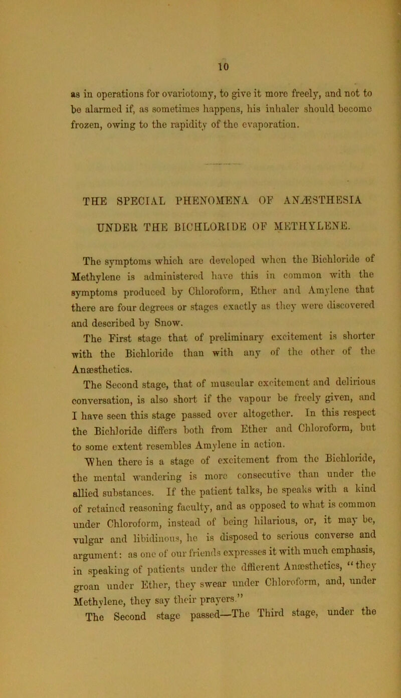 as in operations for ovariotomy, to give it more freely, and not to be alarmed if, as sometimes happens, his inhaler should become frozen, owing to the i-apidity of the evaporation. THE SPECIAL PHENOMENA OF ANJSSTHESIA UNDER THE BICHLORIDE OF METHYLENE. The svmptoms which are developed when the Bichloride of Methylene is administered have this in common with the symptoms produced by Chloroform, Etlier and Amylene that there are four degrees or stages exactly as they were discovered and described by Snow. The First stage that of preliminary excitement is shorter with the Bichloride than with any of the other of the Anaesthetics. The Second stage, that of muscular excitement and delirious conversation, is also short if the vapour be freely given, and I have seen this stage passed over altogether. In this respect the Bichloride differs both from Ether and Chloroform, but to some extent resembles Amylene in action. SVhen there is a stage of excitement from the Bichloride, the mental wandering is more consecutive than under the allied substances. If the patient talks, bo speaks with a kind of retained reasoning faculty, and as opposed to what is common under Chloroform, instead of being hilarious, or, it may be, vulgar and libidinous, he is disposed to serious converse and argument: as one of our fi iends expresses it with much emphasis, in speaking of patients under the dffierent Anccsthetics, “they groan under Ether, they swear under Chloroform, and, under Methylene, they say their prayers.” The Second stage passed—The Third stage, under the