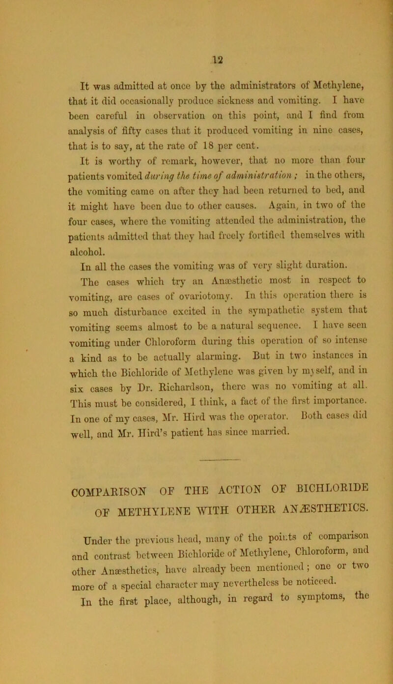 It was admitted at once by the administrators of Metbjdene, that it did occasionally produce sickness and vomiting. I have been careful in observation on this point, and I find from analysis of fifty cases that it produced vomiting in nine cases, that is to say, at the rate of 18 per cent. It is worthy of remark, however, that no more than four patients vomited during the time of administration; in the other’s, the vomiting came on after they had been returned to bed, and it might have been due to other causes. Again, in two of the four cases, where the vomiting attended the administration, the patients admitted that they had freely fortified themselves wdth alcohol. In all the cases the vomiting was of very slight duration. The cases which try an Anajsthetic most in respect to vomiting, are cases ot ovariotomy. In this operation there is so much disturbance excited in the sympathetic system that vomiting seems almost to be a natural sequence. I have seen vomiting under Chloroform duiuDg this operatiou of so intense a kind as to be actually alarming. But in two instances in which the Bichloride of Methylene was given by mrself, and in six cases by Dr. Richardson, there was no vomiting at all. This must be considered, I think, a fact of the first importance. In one of my ca.ses, Mr. Hird was the operator. Both cases did well, and Mr, Hird’s patient has since married. COMPARISON OF THE ACTION OF BICHLORIDE OF METHYLENE WITH OTHER ANESTHETICS. Under the previous head, many of the points of companson and contrast between Bichloride of Methylene, Chloroform, and other An£Esthetic,s, have aheady been mentioned; one or two more of a special character may nevertheless be noticeed. In the first place, although, in regal’d to symptoms, the