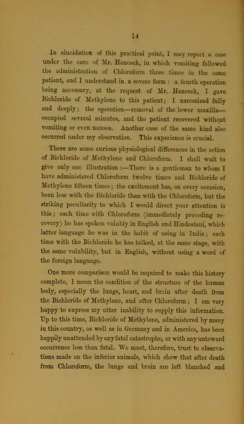 u In elucidation of this practical point, I may report a case under the care of Mr. Hancock, in which vomiting followed the administration of Chlorofoim three times in the same patient, and I understand in a severe form ; a fomth operation being necessary, at the re(juest of Mr. Hancock, I gave Bichloride of Methylene to tliis patient; I narcotized fully and deeply; the operation—removal of the lower maxilla— occupied several minutes, and the patient recovered without vomiting or even nausea. Another case of the same kind also occurred under my observation. This experience is crucial. There are some curious physiological differences in the action of Bichloride of Methylene and Chloroform. I shall wait to give only one illustration :—There is a gentleman to whom I have administered Chloroform twelve times and Bichloride of Methylene fifteen times; the excitement has, on every occasion, been less with the Bichloride than with the Chloroform, but the striking peculiarity to which I would direct your attention is this; each time with Chloroform (immediately preceding re- covery) he has spoken volubly in English and Hindostaui, which latter language he was in the habit of using in India; each time with the Bichloride he has talked, at the same stage, with the same volubility, but in Englisli, without using a word of the foreign language. One more comparison would be required to make this history complete, I mean the condition of the structure of the human body, especially the lungs, heart, and brain after death from the Bichloride of Methylene, and after Chloroform ; I am very happy to express my utter inability to supply this information. Tip to this time, Bichloride of Methylene, administered by many in this country, as well as in Germany and in America, has been happily unattended by any fatal catastrophe, or with any untoward occurrence less than fatal. We must, therefore, trust to obser^-a- tions made on the inferior animals, which show that after death from Chloroform, the lungs and brain are left blanched and