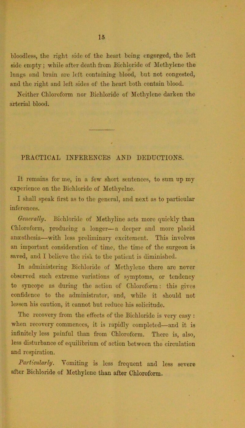 bloodless, the right side of the heart being engorged, the left side empty; while after death from Bichloride of Methylene the Itiugs and brain are lelt containing blood, but not congested, and the right and left sides of the heart both contain blood. Neither Chloroform nor Bichloride of Methylene darhen the arterial blood. PRACTICAL INFERENCES AND DEDUCTIONS. It remains for me, in a few short sentences, to sum up my cxpciiencc on the Bichloride of Methyelne. I shall speak first as to the general, and next as to particular inferences. Oenerally, Bichloride of Methyline acts more quickly than Chlorofonn, producing a longer—a deeper and more placid anmsthesia—with less preliminary excitement. This involves an important consideration of time, the time of the surgeon is saved, and I believe the risk to the patient is diminished. In admiiristcring Bichloride of Methylene there are never observed such extreme variations of symptoms, or tendency to syncope as during the action of Chloroform: this gives confidence to the administrator, and, while it should not lessen his caution, it cannot but reduce his solicitude. The recovery from the effects of the Bichloride is very easy : wherr recovery commences, it is rapidly completed—and it is infinitely less painful than from Chloroform. There is, also, less disturbance of equilibriirm of action between the circulation and respiration. Particularly, Vomiting is less frequent and less severe after Bichloride of Methylene than after Chloroform.