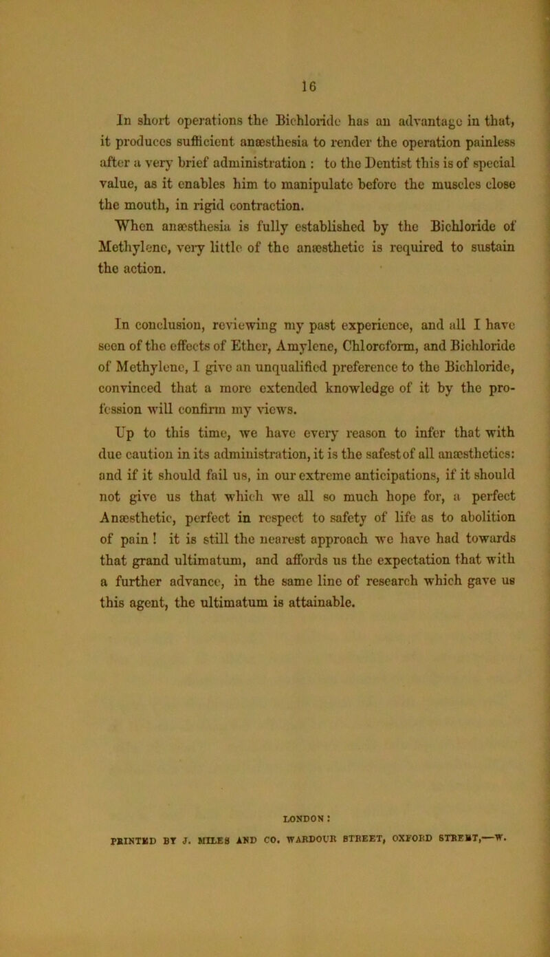 In short operations the Bichlonile has an advantage in that, it produces sufficient anaesthesia to render the operation painless after a verj' brief administration : to the Dentist this is of special value, as it enables him to manipulate before the muscles close the mouth, in rigid contraction. When anaesthesia is fully established by the Bichloride of Methylene, veiy little of the anaesthetic is required to siistain the action. In conclusion, reviewing my past experience, and all I have scon of the effects of Ether, Amylcne, Chloroform, and Bichloride of Methylene, I give an unqualified preference to the Bichloride, convinced that a more extended knowledge of it by the pro- fession M’ill confinn my Ndews. Up to this time, we have eveiy reason to infer that with due caution in its admiuisti'ution, it is the safestof all anaesthetics: and if it should fail us, in our extreme anticipations, if it should not give us that which we all so much hope for, a perfect Anaesthetic, perfect in respect to safety of life as to abolition of pain! it is still the nearest approach we have had towards that grand ultimatum, and affords us the expectation that with a further advance, in the same line of research which gave us this agent, the ultimatum is attainable. LONDON : rSINTXD BT J. UtLES iND CO. TVARDOUK BTBEET, OXFORD BTBEBT,—W.