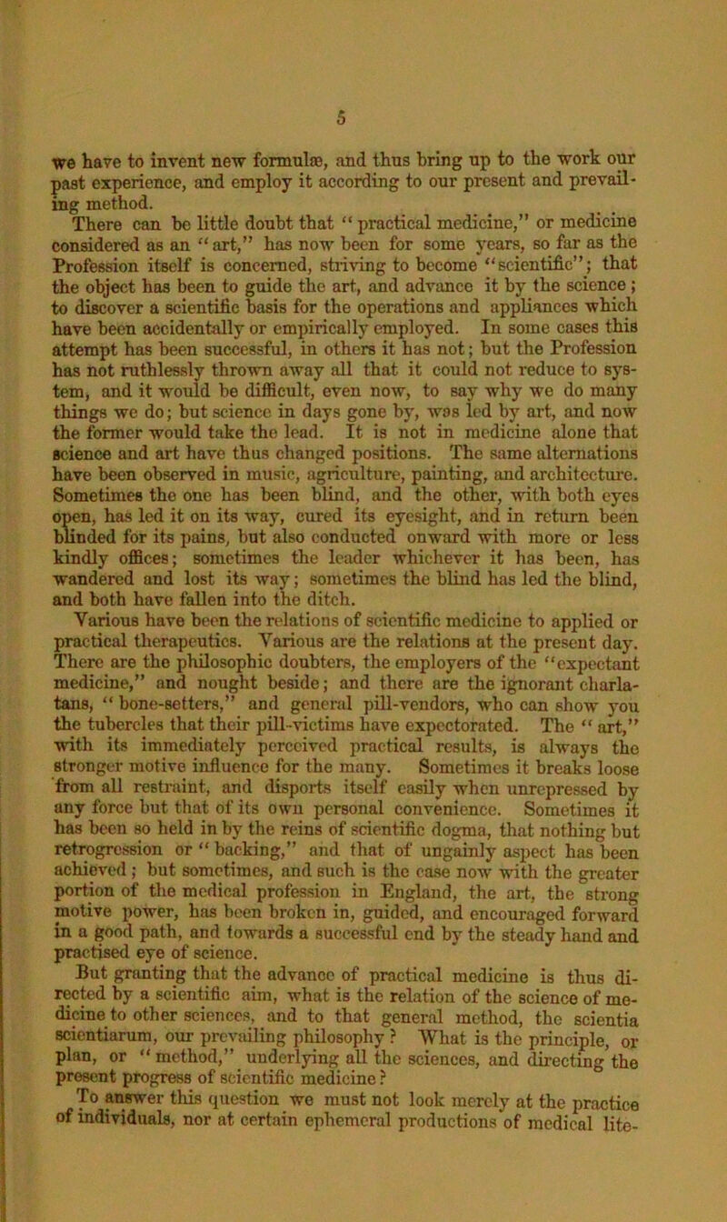 we hare to invent new formula;, and thus bring up to the work our past experience, and employ it according to our present and prevail- ing method. There can be little doubt that “ practical medicine,” or medicine considered as an “ art,” has now been for some years, so far as the Profession itself is concerned, striving to become “scientific”; that the object has been to guide the art, and advance it by the science ; to discover a scientific basis for the operations and appliances which have been accidentally or empirically employed. In some cases this attempt has been successful, in others it has not; but the Profession has not ruthlessly thrown away all that it could not reduce to sys- tem, and it would be difficult, even now, to say why we do many things we do; but science in days gone by, was led by art, and now the former would take the lead. It is not in medicine alone that science and art have thus changed positions. The same alternations have been observed in music, agriculture, painting, and architecture. Sometimes the one has been blind, and the other, with both eyes open, has led it on its way, cured its eyesight, and in return been blinded for its pains, but also conducted onward with more or less kindly offices; sometimes the leader whichever it has been, has wandered and lost its way; sometimes the blind has led the blind, and both have fallen into the ditch. Various have been the relations of scientific medicine to applied or practical therapeutics. Various are the relations at the present day. There are the philosophic doubters, the employers of the “expectant medicine,” and nought beside; and there are the ignorant charla- tans, “ bone-setters,” and general pill-vendors, who can show you the tubercles that their pill-victims have expectorated. The “ art,” with its immediately perceived practical results, is always the stronger motive influence for the many. Sometimes it breaks loose from all restraint, and disports itself easily when unrepressed by any force but that of its own personal convenience. Sometimes it has been so held in by the reins of scientific dogma, that nothing but retrogression or “ backing,” and that of ungainly aspect has been achieved ; but sometimes, and such is the case now with the greater portion of the medical profession in England, the art,, the strong motive power, has been broken in, guided, and encouraged forward in a good path, and towards a successful end by the steady hand and practised eye of science. But granting that the advance of practical medicine is thus di- rected by a scientific aim, what is the relation of the science of me- dicine to other sciences, and to that general method, the scientia scicntiarum, our prevailing philosophy ? What is the principle, ox- plan, or “ method,” underlying all the sciences, and directing the present progress of scientific medicine ? To answer this question we must not look merely at the practice of individuals, nor at certain ephemeral productions of medical life-