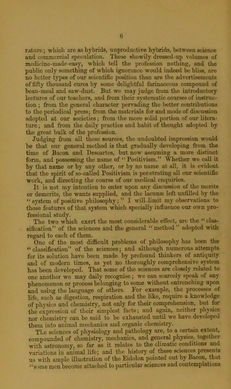 rature; which are as hybrids, unproductive hybrids, between science and commercial speculation. These showily dressed-up volumes of medicine-made-easy, which tell the profession nothing, and the public only something of which ignorance would indeed be bliss, are no better types of our scientific position than are the advertisements of fifty thousand cures by some delightful farinaceous compound of beau-meal and saw-dust. But we may judge from the introductory lectures of our teachers, and from their systematic courses of instruc- tion ; from the general character pervading the better contributions to the periodical press; from the materials for and mode of discussion adopted at our societies; from the more solid portion of our litera- ture ; and from the daily practice and habit of thought adopted by the great bulk of the profession. Judging from all these sources, the undoubted impression would be that our general method is that gradually developing from the time of Bacon and Descartes, but now assuming a more distinct form, and possessing the name of “ Positivism.” Whether we call it by that name or by any other, or by no name at all, it is evident that the spirit of so-called Positivism is peretrating all our scientific work, and directing the course of our medical enquiries. It is not my intention to enter upon any discussion of the merits or demerits, the wants supplied, and the lacuna? left unfilled by the “system of positive philosophy; ” I will.limit my observations to those features of that system which specially influence our own pro- fessional study. The two which exert the most considerable effect, arc the “ clas- sification” of the sciences and the general “ method ” adopted with regard to each of them. One of the most difficult problems of philosophy has been the “classification” of the sciences; and although numerous attempts for its solution have been made by profound thinkers of antiquity and of modern times, as yet no thoroughly comprehensive system has been developed. That some of the sciences are closely related to one another we may daily recognise ; we can scarcely speak ot any phenomenon or process belonging to some without entrenching upon and using the language of others. For example, the processes of life, such as digestion, respiration and the like, require a knowledge of physics and chemistry, not only for their comprehension, but for the expression of their simplest facts; and again, neither physics nor chemistry can be said to be exhaiistcd until we have developed them into animal mechanics and organic chemistry. The sciences of physiology and pathology are, to a certain extent, compounded of chemistry’-, mechanics, and general physics, together with astronomy, so far as it relates to the climatic conditions and variations in animal life; and the history of these sciences presents us with ample illustration of the Eidolon pointed out by Bacon, that “some men become attached to particular sciences and contemplations