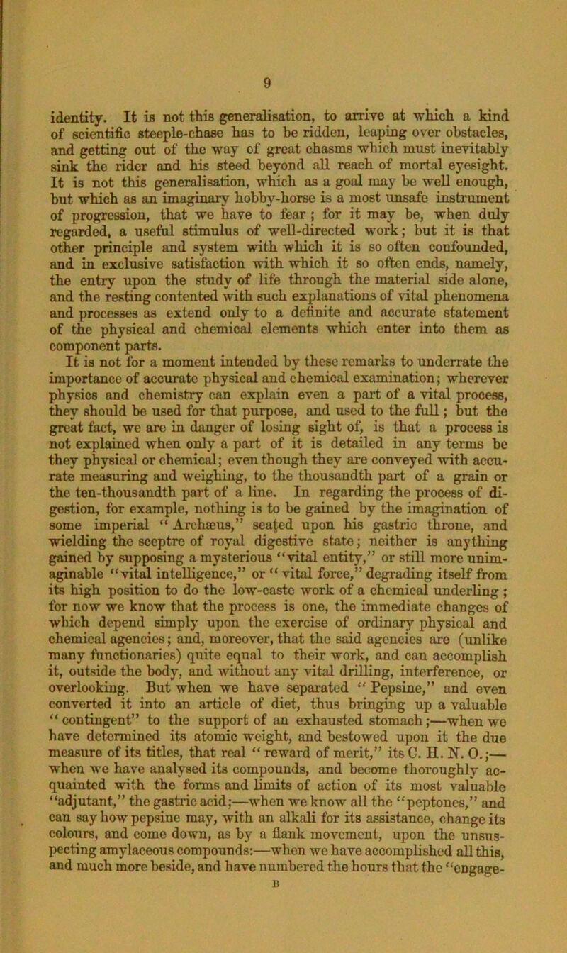 identity. It is not this generalisation, to arrive at which a kind of scientific steeple-chase has to be ridden, leaping over obstacles, and getting out of the way of great chasms which must inevitably sink the rider and his steed beyond all reach of mortal eyesight. It is not this generalisation, which as a goal may be well enough, but which as an imaginary hobby-horse is a most unsafe instrument of progression, that we have to fear ; for it may be, when duly regarded, a useful stimulus of well-directed work; but it is that other principle and system with which it is so often confounded, and in exclusive satisfaction with which it so often ends, namely, the entry upon the study of life through the material side alone, and the resting contented with such explanations of vital phenomena and processes as extend only to a definite and accurate statement of the physical and chemical elements which enter into them as component parts. It is not for a moment intended by these remarks to underrate the importance of accurate physical and chemical examination; wherever physics and chemistry can explain even a part of a vital process, they should be used for that purpose, and used to the full; but the great fact, we are in danger of losing sight of, is that a process is not explained when only a part of it is detailed in any terms be they physical or chemical; even though they are conveyed with accu- rate measuring and weighing, to the thousandth part of a grain or the ten-thousandth part of a line. In regarding the process of di- gestion, for example, nothing is to be gained by the imagination of some imperial “ Archaeus,” sealed upon his gastric throne, and wielding the sceptre of royal digestive state; neither is anything gained by supposing a mysterious “vital entity,” or still more unim- aginable “vital intelligence,” or  vital force,” degrading itself from its high position to do the low-caste work of a chemical underling ; for now we know that the process is one, the immediate changes of which depend simply upon the exercise of ordinary physical and chemical agencies; and, moreover, that the said agencies are (unlike many functionaries) quite equal to their work, and can accomplish it, outside the body, and without any vital drilling, interference, or overlooking. But when we have separated “ Pepsine,” and even converted it into an article of diet, thus bringing up a valuable “contingent” to the support of an exhausted stomach;—when we have determined its atomic weight, and bestowed upon it the due measure of its titles, that real “ reward of merit,” its C. II. N. 0.;— when we have analysed its compounds, and become thoroughly ac- quainted with the forms and limits of action of its most valuable “adjutant,” the gastric acid;—when we know all the “peptones,” and can say how pepsine may, with an alkali for its assistance, change its colours, and come down, as by a flank movement, upon the unsus- pecting amylaceous compounds:—when we have accomplished all this, and much more beside, and have numbered the hours that the “engage- n