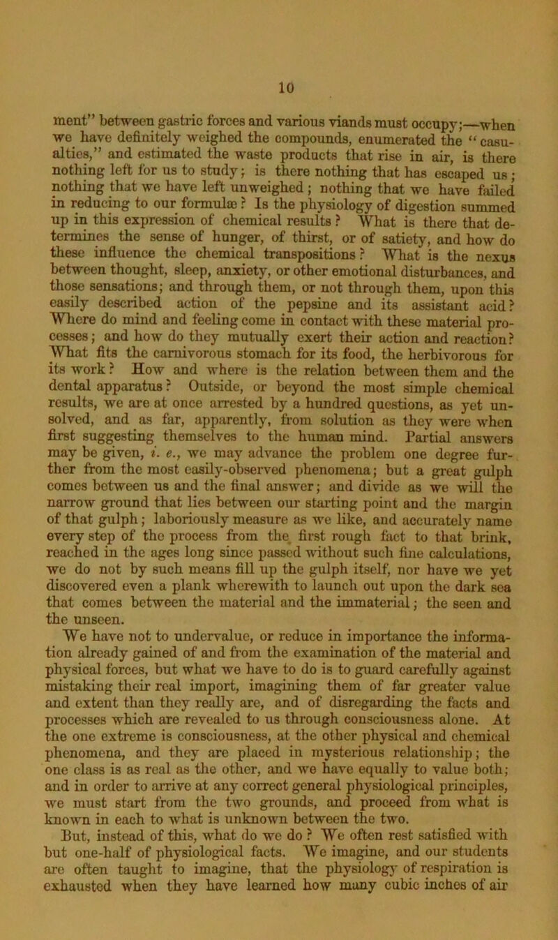 ment” between gastric forces and various viands must occupy; when we have definitely weighed the compounds, enumerated the “ casu- alties,” and estimated the waste products that rise in air, is there nothing left for us to study; is there nothing that has escaped us ; nothing that we have left unweighed ; nothing that we have failed in reducing to our formulae ? Is the physiology of digestion summed up in this expression of chemical results ? What is there that de- termines the sense of hunger, of thirst, or of satiety, and how do these influence the chemical transpositions ? What is the nexus between thought, sleep, anxiety, or other emotional disturbances, and those sensations; and through them, or not through them, upon this easily described action of the pepsine and its assistant acid? Where do mind and feeling come in contact with these material pro- cesses; and how do they mutually exert their action and reaction? What fits the carnivorous stomach for its food, the herbivorous for its work ? How and where is the relation between them and the dental apparatus ? Outside, or beyond the most simple chemical results, we are at once arrested by a hundred questions, as yet un- solved, and as far, apparently, from solution as they were when first suggesting themselves to the human mind. Partial answers may be given, i. e., we may advance the problem one degree fur- ther from the most easily-observed phenomena; but a great gulph comes between us and the final answer; and divide as we will the narrow ground that lies between our starting point and the margin of that gulph; laboriously measure as we like, and accurately name every step of the process from the first rough fact to that brink, reached in the ages long since passed without such fine calculations, we do not by such means fill up the gulph itself, nor have we yet discovered even a plank wherewith to launch out upon the dark sea that comes between the material and the immaterial; the seen and the unseen. We have not to undervalue, or reduce in importance the informa- tion already gained of and from the examination of the material and physical forces, but what we have to do is to guard carefully against mistaking their real import, imagining them of far greater value and extent than they really are, and of disregarding the facts and processes which are revealed to us through consciousness alone. At the one extreme is consciousness, at the other physical and chemical phenomena, and they are placed in mysterious relationship; the one class is as real as the other, and we have equally to value both; and in order to arrive at any correct general physiological principles, we must start from the two grounds, and proceed from what is known in each to what is unknown between the two. But, instead of this, what do we do ? We often rest satisfied with but one-half of physiological facts. We imagine, and our students are often taught to imagine, that the physiology of respiration is exhausted when they have learned how many cubic inches of air