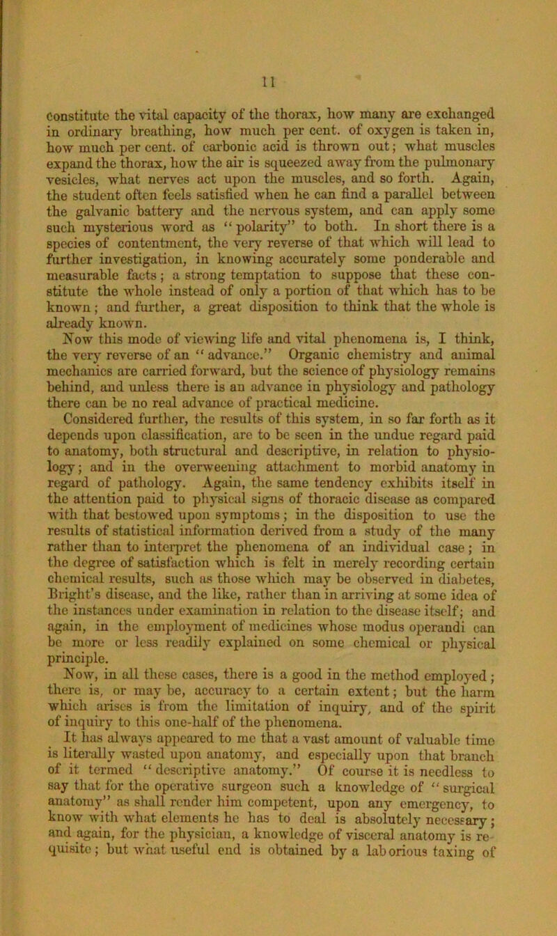 Constitute the vital capacity of the thorax, how many are exchanged in ordinary breathing, how much per cent, of oxygen is taken in, how much per cent, of carbonic acid is thrown out; what muscles expand the thorax, how the air is squeezed away from the pulmonary vesicles, what nerves act upon the muscles, and so forth. Again, the student often feels satisfied when he can find a parallel between the galvanic battery and the nervous system, and can apply some such mysterious word as “ polarity” to both. In short there is a species of contentment, the very reverse of that which will lead to further investigation, in knowing accurately some ponderable and measurable facts; a strong temptation to suppose that these con- stitute the whole instead of only a portion of that which has to be known ; and further, a great disposition to think that the whole is already known. Now this mode of viewing life and vital phenomena is, I think, the very reverse of an “ advance.” Organic chemistry and animal mechanics are carried forward, but the science of physiology remains behind, and unless there is an advance in physiology and pathology there can be no real advance of px-actical medicine. Considered further, the results of this system, in so far forth as it depends upon classification, are to be seen in the undue regard paid to anatomy, both structural and descriptive, in relation to physio- logy ; and in the overweening attachment to morbid anatomy in regard of pathology. Again, the same tendency exliibits itself in the attention paid to physical signs of thoracic disease as compared with that bestowed upon symptoms ; in the disposition to use the results of statistical information derived from a study of the many rather than to interpret the phenomena of an individual case; in the degree of satisfaction which is felt in merely recording certain chemical results, such as those which may be observed in diabetes, Bright’s disease, and the like, rather than in arriving at some idea of the instances under examination in relation to the disease itself; and again, in the employment of medicines whose modus operandi can be more or less readily explained on some chemical or physical principle. Now, in all these cases, there is a good in the method employed ; there is, or may be, accuracy to a certain extent; but the harm which arises is from the limitation of inquiry, and of the spirit of inquiry to this one-half of the phenomena. It has always appeared to me that a vast amount of valuable time is literally wasted upon anatomy, and especially upon that branch of it termed “ descriptive anatomy.” Of course it is needless to say that for the operative surgeon such a knowledge of “ surgical anatomy” as shall render him competent, upon any emergency, to know' with what elements he has to deal is absolutely necessary; and again, for the physician, a knowledge of visceral anatomy is re quisite; but what useful end is obtained by a laborious taxing of
