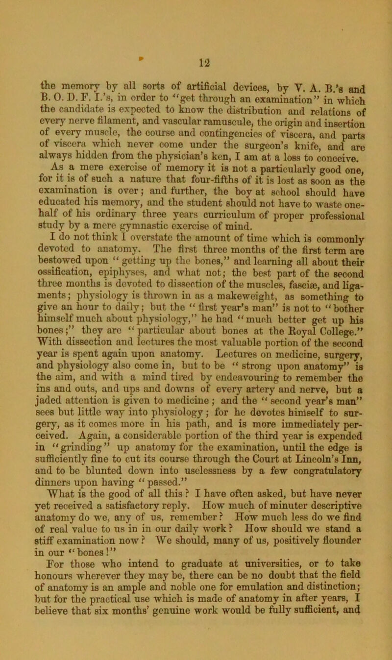 the memory by all sorts of artificial devices, by Y. A. B.’s and B. 0. D. F. I.’s, in order to “get through an examination” in which the candidate is expected to know the distribution and relations of every nerve filament, and vascular ramuscule, the origin and insertion of every muscle, the course and contingencies of viscera, and parts of viscera which never come under the surgeon’s knife, and are always hidden from the physician’s ken, I am at a loss to conceive. As a mere exercise of memory it is not a particularly good one, for it is of such a nature that four-fifths of it is lost as soon as the examination is over; and further, the boy at school should have educated his memory, and the student should not have to waste one- half of his ordinary three years curriculum of proper professional study by a mere gymnastic exercise of mind. I do not think I overstate the amount of time which is commonly devoted to anatomy. The first three months of the first term are bestowed upon “ getting up the bones,” and learning all about their ossification, epiphyses, and what not; the best part of the second three months is devoted to dissection of the muscles, fasciae, and liga- ments; physiology is thrown in ns a makeweight, as something to give an hour to daily; but the “ first year’s man” is not to “bother himself much about physiology,” he had “much better get up his bones;” they are “particular about bones at the Royal College.” With dissection and lectures the most valuable portion of the second year is spent again upon anatomy. Lectures on medicine, surgery, and physiology also come in, but to be “ strong upon anatomy” is the aim, and with a mind tired by endeavouring to remember the ins and outs, and ups and downs of every artery and nerve, but a jaded attention is given to medicine ; and the “ second year’s man” secs but little way into physiology; for he devotes himself to sur- gery, as it comes more in his path, and is more immediately per- ceived. Agaiu, a considerable portion of the third year is expended in “grinding” up anatomy for the examination, until the edge is sufficiently fine to cut its course through the Court at Lincoln’s Inn, and to be blunted down into uselessness by a few congratulatory dinners upon having “passed.” Wliat is the good of all this ? I have often asked, but have never yet received a satisfactory reply. IIow much of minuter descriptive anatomy do we, any of us, remember? How much less do we find of real value to us in in our daily work ? How should we stand a stiff examination now? We should, many of us, positively flounder in our “bones!” For those who intend to graduate at universities, or to take honours wherever they may be, there can be no doubt that the field of anatomy is an ample and noble one for emulation and distinction; but for the practical use winch is made of anatomy in after years, I believe that six months’ genuine work would be fully sufficient, and