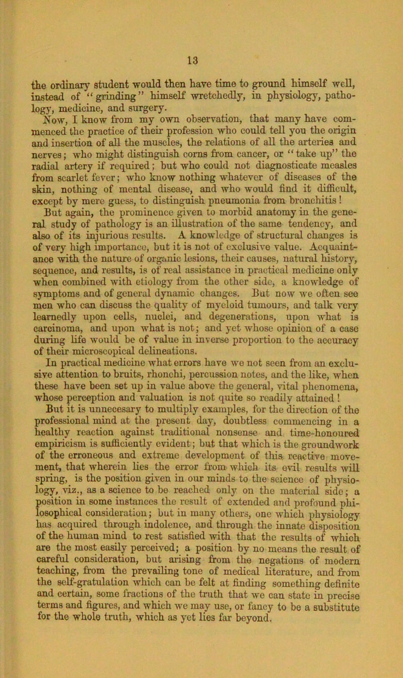 the ordinary student -would then have time to ground himself well, instead of “grinding” himself wretchedly, in physiology, patho- logy, medicine, and surgery. 2iow, I know from my own observation, that many have com- menced the practice of their profession who could tell you the origin and insertion of all the muscles, the relations of all the arteries and nerves; who might distinguish corns from cancer, or “take up” the radial artery if required; but who could not diagnosticate measles from scarlet fever; who know nothing whatever of diseases of the skin, nothing of mental disease, and who would find it difficult, except by mere guess, to distinguish pneumonia from bronchitis ! But again, the prominence given to morbid anatomy in the gene- ral study of pathology is an illustration of the same tendency, and also of its injurious results. A knowledge of structural changes is of very high importance, but it is not of exclusive value. Acquaint- ance with the nature of organic lesions, their causes, natural history, sequence, and results, is of real assistance in practical medicine only when combined with etiology from the other side, a knowledge of symptoms and of general dynamic changes. But now we often see men who can discuss the quality of myeloid tumours, and talk very learnedly upon cells, nuclei, and degenerations, upon what is carcinoma, and upon what is not; and yet whose opinion of a case during life would be of value in inverse proportion to the accuracy of their microscopical delineations. In practical medicine what errors have wo not seen from an exclu- sive attention to bruits, rhonchi, percussion notes, and the like, when these have been set up in value above the general, vital phenomena, whose perception and valuation is not quite so readily attained ! But it is unnecesary to multiply examples, for the direction of the professional mind at the present day, doubtless commencing in a healthy reaction against traditional nonsense and time-honoured empiricism is sufficiently evident; but that which is the groundwork of the erroneous and extreme development of this reactive move- ment, that wherein lies the error from which its evil results will spring, is the position given in our minds to the science of physio- logy, viz., as a science to be reached only on the material side; a position in some instances the result of extended and profound phi- losophical consideration; but in many others, one which physiology has acquired through indolence, and through the innate disposition of the human mind to rest satisfied with that the results of which are the most easily perceived; a position by no means the result of careful consideration, but arising from the negations of modern teaching, from the prevailing tone of medical literature, and from the self-gratulation which can be felt at finding something definite and certain, some fractions of the truth that we can state in precise terms and figures, and which we may use, or fancy to be a substitute for the whole truth, which as yet lies far beyond.