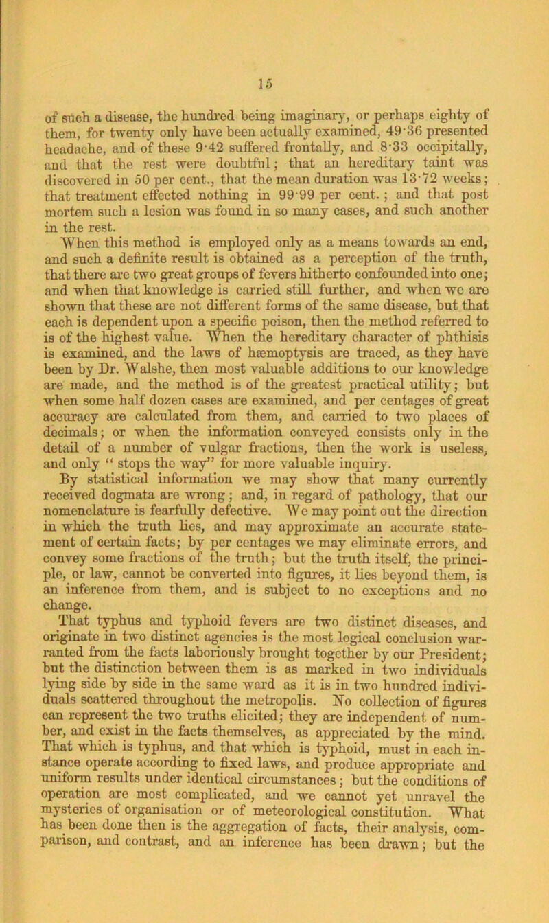 of such a disease, the hundred being imaginary, or perhaps eighty of them, for twenty only have been actually examined, 4936 presented headache, and of these 9‘42 suffered frontally, and 8 33 oceipitally, and that the rest were doubtful; that an hereditary taint was discovered in 50 per cent., that the mean duration was 13'72 weeks; that treatment effected nothing in 99 99 per cent. ; and that post mortem such a lesion was found in so many cases, and such another in the rest. When this method is employed only as a means towards an end, and such a definite result is obtained as a perception of the truth, that there are two great groups of fevers hitherto confounded into one; and when that knowledge is carried still further, and when we are shown that these are not different forms of the same disease, but that each is dependent upon a specific poison, then the method referred to is of the highest value. When the hereditary character of phthisis is examined, and the laws of haemoptysis are traced, as they have been by Dr. Walshe, then most valuable additions to our knowledge are made, and the method is of the greatest practical utility; but when some half dozen cases are examined, and per centages of great accuracy are calculated from them, and carried to two places of decimals; or when the information conveyed consists only in the detail of a number of vulgar fractions, then the work is useless, and only “ stops the way” for more valuable inquiry. By statistical information we may show that many currently received dogmata are wrong; and, in regard of pathology, that our nomenclature is fearfully defective. We may point out the direction in which the truth lies, and may approximate an accurate state- ment of certain facts; by per centages we may eliminate errors, and convey some fractions of the truth; but the truth itself, the princi- ple, or law, cannot be converted into figures, it lies beyond them, is an inference from them, and is subject to no exceptions and no change. That typhus and typhoid fevers are two distinct diseases, and originate in two distinct agencies is the most logical conclusion war- ranted from the facts laboxiously brought together by our President; but the distinction between them is as marked in two individuals lying side by side in the same ward as it is in two hundred indivi- duals scattered throughout the metropolis. No collection of figures can represent the two truths elicited; they are independent of num- ber, and exist in the facts themselves, as appreciated by the mind. That which is typhus, and that which is typhoid, must in each in- stance operate according to fixed laws, and produce appropriate and uniform results under identical circumstances ; but the conditions of operation are most complicated, and we cannot yet unravel the mysteries of organisation or of meteorological constitution. What has been done then is the aggregation of facts, their analysis, com- parison, and contrast, and an inference has been drawn; but the