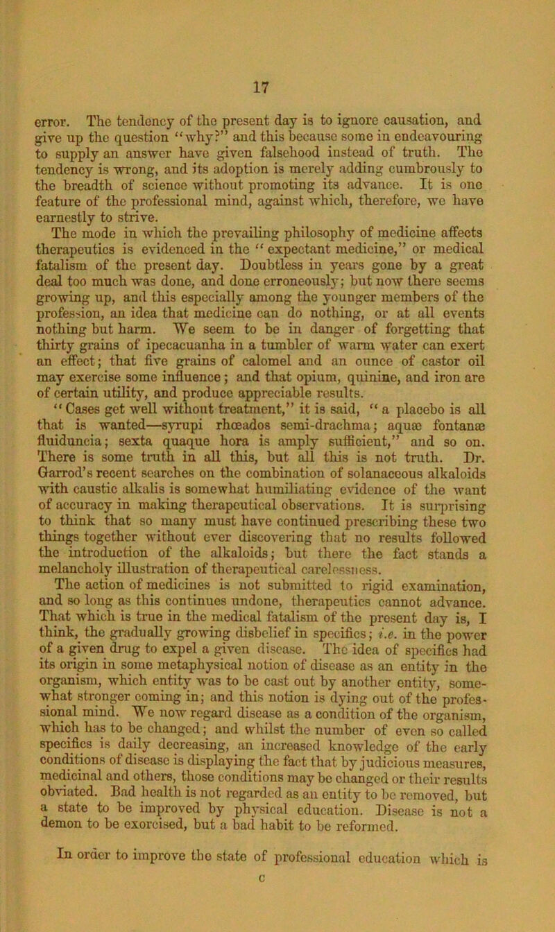 error. The tendency of the present day is to ignore causation, and give up the question “why?” and this because some in endeavouring to supply an answer have given falsehood instead of truth. The tendency is wrong, and its adoption is merely adding cumbrously to the breadth of science without promoting its advance. It is one feature of the professional mind, against which, therefore, we have earnestly to strive. The mode in which the prevailing philosophy of medicine affects therapeutics is evidenced in the “ expectant medicine,” or medical fatalism of the present day. Doubtless in years gone by a great deal too much was done, and done erroneously; but now there seems growing up, and this especially among the younger members of the profession, an idea that medicine can do nothing, or at all events nothing but harm. We seem to be in danger of forgetting that thirty grains of ipecacuanha in a tumbler of warm water can exert on effect; that five grains of calomel and an ounce of castor oil may exercise some influence; and that opium, quinine, and iron are of certain utility, and produce appreciable results. “ Cases get well without treatment,” it is said, “ a placebo is all that is wanted—syrupi rheeados semi-drachma; aquae fontanae fluiduncia; sexta quaque hora is amply sufficient,” and so on. There is some truth in all this, but all this is not truth. Dr. Garrod’s recent searches on the combination of solanaccous alkaloids with caustic alkalis is somewhat humiliating evidence of the want of accuracy in making therapeutical observations. It is surprising to think that so many must have continued prescribing these two things together without ever discovering that no results followed the introduction of the alkaloids; but there the fact stands a melancholy illustration of therapeutical carelessness. The action of medicines is not submitted to rigid examination, and so long as this continues undone, therapeutics cannot advance. That which is true in the medical fatalism of the present day is, I think, the gradually growing disbelief in specifics; i.e. in the power of a given drug to expel a given disease. The idea of specifics had its origin in some metaphysical notion of disease as an entity in the organism, which entity was to be cast out by another entity, some- what stronger coming in; and this notion is dying out of the profes- sional mind. We now regard disease as a condition of the organism, which has to be changed; and whilst the number of even so called specifics is daily decreasing, an increased knowledge of the early conditions of disease is displaying the fact that by judicious measures, medicinal and others, those conditions may be changed or their results obviated. Bad health is not regarded as an entity to be removed, but a state to be improved by physical education. Disease is not a demon to be exorcised, but a bad habit to be reformed. In order to improve the state of professional education which is c