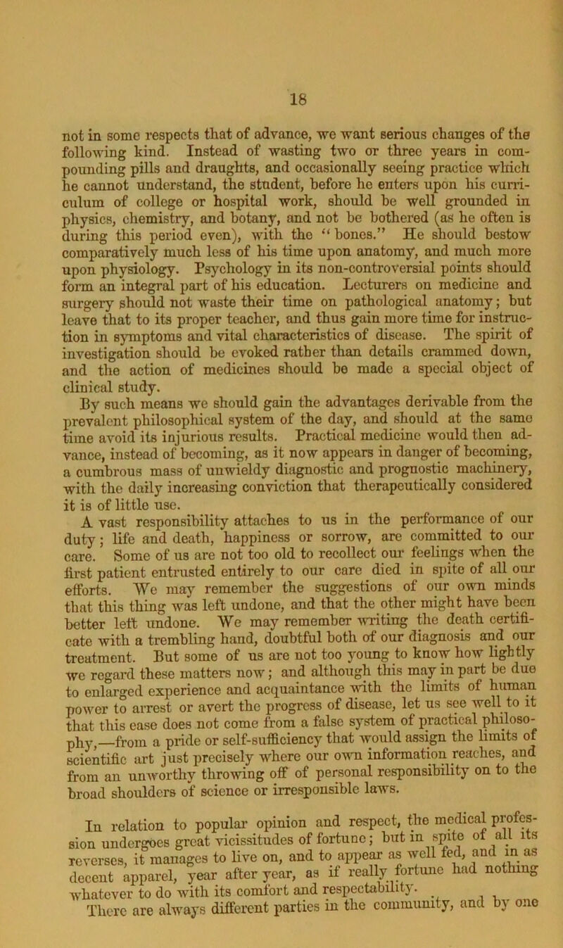 not in some respects that of advance, we want serious changes of the following kind. Instead of wasting two or three years in com- pounding pills and draughts, and occasionally seeing practice which he cannot understand, the student, before he enters upon his curri- culum of college or hospital work, should he well grounded in physics, chemistry, and botany, and not he bothered (as he often is during this period even), with the “ bones.” He should bestow comparatively much less of his time upon anatomy, and much more upon physiology. Psychology in its non-controversial points should form an integral part of his education. Lecturers on medicine and surgery should not waste their time on pathological anatomy; but leave that to its proper teacher, and thus gain more time for instruc- tion in symptoms and vital characteristics of disease. The spirit of investigation should he evoked rather than details crammed down, and the action of medicines should be made a special object of clinical study. By such means we should gain the advantages derivable from the prevalent philosophical system of the day, and should at the same time avoid its injurious results. Practical medicine would then ad- vance, instead of becoming, as it now appears in danger of becoming, a cumbrous mass of unwieldy diagnostic and prognostic machinery, with the daily increasing conviction that therapeutically considered it is of little use. A vast responsibility attaches to us in the performance of our duty; life and death, happiness or sorrow, are committed to our care. Some of us are not too old to recollect our feelings when the lirst patient entrusted entirely to our care died in spite of all our efforts. We may remember the suggestions of our own minds that this thing was left undone, and that the other might have been better left undone. We may remember writing the death certifi- cate with a trembling hand, doubtful both of our diagnosis and our treatment. But some of us are not too young to know how lightly we regard these matters now; and although this may in part be duo to enlarged experience and acquaintance with the limits of human power to arrest or avert the progress of disease, let us see well to it that this ease does not come from a false system of practical philoso- phy, from a pride or self-sufficiency that Avould assign the limits of scientific art just precisely where our own information reaches, and from an unworthy throwing off of personal responsibility on to the broad shoulders of science or irresponsible laws. In relation to popular opinion and respect, the medical profes- sion undergoes great vicissitudes of fortune; but in spite of all its reverses, it manages to live on, and to appear as well fed, and m as decent apparel, year after year, as if really fortune had nothing whatever to do with its comfort and respectability. There are always different parties in the community, and by one