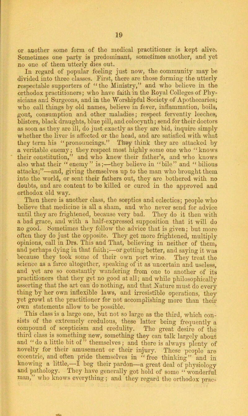 or another some form of the medical practitioner is kept alive. Sometimes one party is predominant, sometimes another, and yet no one of them utterly dies out. In regard of popular feeling just now, the community may be divided into three classes. First, there are those forming the utterly respectable supporters of “ the Ministry,” and who believe in the orthodox practitioners; who have faith in the Royal Colleges of Phy- sicians and Surgeons, and in the Worshipful Society of Apothecaries; who call things by old names, believe in fever, inflammation, boils, gout, consumption and other maladies; respect fervently leeches, blisters, black draughts, blue pill, and colocynth; send for their doctors as soon as they are ill, do just exactly as they are bid, inquire simply whether the liver is affected or the head, and are satisfied with what they term his “ pronouncings.” They think they are attacked by a veritable enemy; they respect most highly some one who “knows their constitution,” and who knew their father’s, and who knows also what their “ enemy” is;—they believe in “bile” and “ bilious attacks;”—and, giving themselves up to the man who brought them into the world, or sent their fathers out, they are bothered with no doubts, and are content to be killed or cured in the approved and orthodox old way. Then there is another class, the sceptics and eclectics; people who believe that medicine is all a sham, and who never send for advice until they are frightened, because very bad. They do it then with a bad grace, and with a half-expressed supposition that it will do no good. Sometimes they follow the advice that is given; but more often they do just the opposite. They get more frightened, multiply opinions, call in Drs. This and That, believing in neither of them, and perhaps dying iu that faith;—or getting better, and saying it was because they took some of their own port wine. They treat the science as a farce altogether, speaking of it as uncertain and useless, and yet are so constantly wandering from one to another of its practitioners that they get no good at all; and while philosophically asserting that the art can do nothing, and that Nature must do every thing by her own inflexible laws, and irresistible operations, they yet growl at the practitioner for not accomplishing more than their own statements allow to be possible. This class is a large one, but not so large as the third, which con- sists of the extremely credulous, these latter being frequently a compound of scepticism and credulity. The great desire of the third class is something new, something they can talk largely about and “ do a little bit of” themselves; and there is always plenty of novelty for their amusement or their injury. These people are eccentric, and often pride themselves in “free thinking” and in knowing a little,—I beg their pardon—a great deal of physiology and pathology. They have generally got hold of some “wonderful man,” who knows everything; and they regard the orthodox prac-