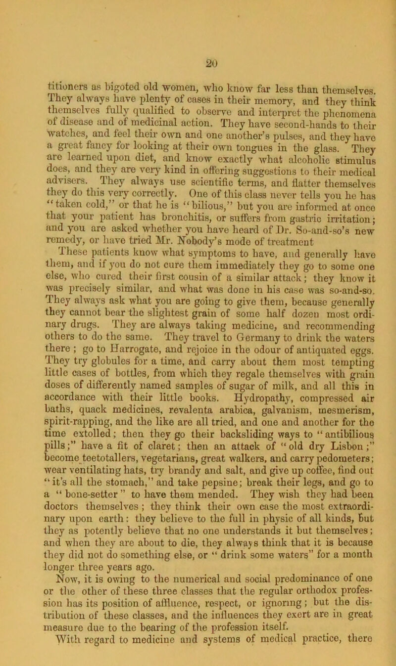titioners as bigoted old women, who know far less than themselves. They always have plenty of cases in their memory, and they think themselves fully qualified to observe and interpret the phenomena of disease and of medicinal action. They have second-hands to their watches, and feel their own and one another’s pulses, and they have a great fancy tor looking at their own tongues in the glass. They arc learned upon diet, and know exactly what alcoholic stimulus does, and they are very kind in offering suggestions to their medical advisers. They always use scientific terms, and flatter themselves they do this very correctly. One of this class never tells you he has “ taken cold,’ or that he is “bilious,” but you are informed at once that your patient has bronchitis, or suffers from gastric irritation; and you are asked whether you have heard of J)r. So-and-so’s new remedy, or have tried Mr. Nobody’s mode of treatment 1 hese patients know what symptoms to have, and generally have them, and if you do not cure them immediately they go to some one else, who cured their first cousin of a similar attack; they know it was precisely similar, and what was done in his case was so-and-so. They always ask what you are going to give them, because generally they cannot bear the slightest graiu of some half dozen most ordi- nary drugs. They are always taking medicine, and recommending others to do the same. They travel to Germany to drink the waters there ; go to Harrogate, and rejoice in the odour of antiquated eggs. They try globules for a time, and carry about them most tempting little cases of bottles, from which they regale themselves with grain doses of differently named samples of sugar of milk, and all this in accordance with their little books. Hydropathy, compressed air baths, quack medicines, revalenta arabica, galvanism, mesmerism, spirit-rapping, and the like are all tried, and oue and another for the time extolled; then they go their backsliding ways to “ antibilious pills;” have a fit of claret; then an attack of “old dry Lisbon;” become teetotallers, vegetarians, great walkers, and carry pedometers; wear ventilating hats, try brandy and salt, and give up coffee, find out “ it’s all the stomach, and take pepsine; break their legs, and go to a “ bone-setter ” to have them mended. They wish they had been doctors themselves ; they think their own case the most extraordi- nary upon earth: they believe to the full in physic of all kinds, But they as potently believe that no one understands it but themselves; and when they are about to die, they always think that it is because they did not do something else, or “ drink some waters” for a month longer three years ago. Now, it is owing to the numerical and social predominance of one or the other of these three classes that the regular orthodox profes- sion has its position of affluence, respect, or ignoring; but the dis- tribution of these classes, and the influences they exert are in great measure due to the bearing of the profession itself. With regard to medicine and systems of medical practice, there