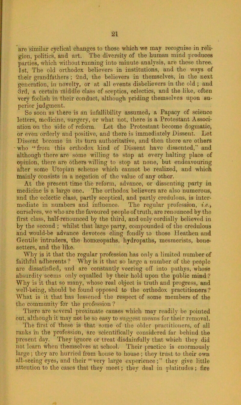 are similar cyclical changes to those •which we may recognise in reli- gion, politics, and art. The diversity of the human mind produces parties, which without running into minute analysis, are these three. 1st, The old orthodox believers in institutions, and the ways of their grandfathers ; 2nd, the believers in themselves, in the next generation, in novelty, or at all events disbelievers in the old ; and 3rd, a certain middle class of sceptics, eclectics, and the like, often very foolish in their conduct, although priding themselves upon su- perior judgment. So soon as there is an infallibility assumed, a Papacy of science letters, medicine, surgery, or what not, there is a Protestant Associ- ation on the side of reform. Let the Protestant become dogmatic, or even orderly and positive, and there is immediately Dissent, Let Dissent become in its turn authoritative, and then there are others who “from this orthodox kind of Dissent have dissented, and although there are some willing to stop at every halting place of opinion, there are others willing to stop at none, but endeavouring after some Utopian scheme which cannot be realized, and which mainly consists in a negation of the value of any other. At the present time the reform, advance, or dissenting party in medicine is a large one. The orthodox believers are also numerous, and the eclectic class, partly sceptical, and partly credulous, is inter- mediate in numbers and influence. The regular profession, i.e., ourselves, we who are the favoured people of truth, are renounced by the first class, half-renounced by the third, and only cordially believed in by the second ; whilst that large party, compounded of the credulous and would-be advance devotees cling fondly to those Heathen and Gentile intruders, the homoeopaths, hydropaths, mesmerists, bone- setters, and the like. Why is it that the regular profession has only a limited number of faithful adherents? Why is it that so large a number of the people are dissatisfied, and are constantly veering off into pathys, whose absurdity seems only equalled by their hold upon the public mind? Why is it that so many, whose real object is truth and progress, and well-being, should be found opposed to the orthodox practitioners ? What is it that has lessened the respect of some members of the the community for the profession ? There are several proximate causes which may readily be pointed out, although it may not be so easy to suggest means for their removal. The first of these is that some of the older practitioners, of all ranks in the profession, are scientifically considered far behind the present day. They ignore or treat disdainfully that which they did not learn when themselves at school. Their practice is enormously large; they arc hurried from house to house ; they trust to their own all-seeing eyes, and their “very large experience;” they give little attention to the cases that they meet; they deal in platitudes; fire