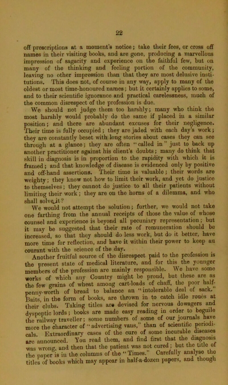 off proscriptions at a moment’s notice; take their fees, or cross off names in their visiting books, and are gone, producing a marvellous impression of sagacity and experience on the faithful few, but on many of the thinking and feeling portion of the community, leaving no other impression than that they are most delusive insti- tutions. This does not, of course in any way, apply to many of the oldest or most time-honoured names; but it certainly applies to some, and to their scientific ignorance and practical carelessness, much of the common disrespect of the profession is due. We should not judge them too harshly; many who think the most harshly would probably do the same if placed in a similar position; and there are abundant excuses for their negligence. Their time is fully occupied; they are jaded with each day’s work; they are constantly beset with long stories about cases they can see through at a glance; they are often “ called in ” just to back up another practitioner against his client’s doubts; many do think that skill in diagnosis is in proportion to the rapidity with which it is framed; and that knowledge of disease is evidenced only by positive and off-hand assertions. Their time is valuable; their words are weighty; they know not how to limit their work, and yet do justice to themselves; they cannot do justice to all their patients without limiting their work; they are on the horns of a dilemma, and who shall Bolvetit? We would not attempt the solution; further, we would not take one farthing from the annual receipts of those the value of whose counsel and experience is beyond all pecuniary representation ; but it may be suggested that their rate of remuneration should be increased, so that they should do less work, but do it better, have more time for reflection, and have it within their power to keep au courant with the science of the day. Another fruitful source of the disrespect paid to the profession is the present state of medical literature, and for this the younger members of the profession are mainly responsible. We have some works of which any Country might be proud, but these are as the few grains of wheat among cart-loads of chaff, the poor half- penny-worth of bread to balance an “intolerable deal of sack.’’ Baits in the form of books, are thrown in to catch idle roues at their clubs. Taking titles are devised for nervous dowagers and dyspeptic lords; books are made easy reading in order to beguile the railway traveller; some numbers of some of our journals have more the character of “ advertising vans,” than of scientific periodi- cals Extraordinary cases of the cure of some incurable diseases arc announced. You read them, and find first that the diagnosis was wrong and then that the patient was not cured; but the title ol The paper is in the columns of the “Times.” Carefully analyse the titles of books which may appear in half-a-dozen papers, and though