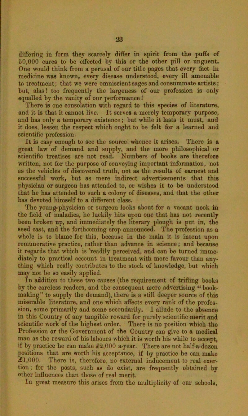 differing in form they scarcely differ in spirit from the puff’s of 50,000 cures to be effected by this or the other pill or unguent. One would think from a perusal of our title pages that every fact in medicine was known, every disease understood, every ill amenable to treatment; that we were omniscient sages and consummate artists; but, alas! too frequently the largeness of our profession is only equalled by the vanity of our performance! There is one consolation with regard to this species of literature, and it is that it cannot live. It serves a merely temporary purpose, and has only a temporary existence; but while it lasts it must, and it does, lessen the respect which ought to be felt for a learned and scientific profession. It is easy enough to see the source whence it arises. There is a great law of demand and supply, and the more philosophical or scientific treatises are not read. Numbers of books are therefore written, not for the purpose of conveying important information, not as the vehicles of discovered truth, not as the results of earnest and successful work, but as mere indirect advertisements that this physician or surgeon has attended to, or wishes it to be understood that he has attended to such a colony of diseases, and that the other has devoted himself to a different class. The young, physician or surgeon looks about for a vacant nook in the field of maladies, he luckily hits upon one that has not recently been broken up, and immediately the literary plough is put in, the seed cast, and the forthcoming crop announced. The profession as a whole is to blame for this, because in the main it is intent upon remunerative practice, rather than advance in science; and because it regards that which is 'readily perceived, and can be turned imme- diately to practical account in treatment with more favour than any- thing which really contributes to the stock of knowledge, but which may not be so easily applied. In addition to these two causes (the requirement of trifling books by the careless readers, and the consequent mere advertising “ book- making ” to supply the demand), there is a still deeper source of this miserable literature, and one which affects every rank of the profes- sion, some primarily aud some secondarily. I allude to the absence in this Country of any tangible reward for purely scientific merit and scientific work of the highest order. There is no position which the Profession or the Government of the Country can give to a medical mau as the reward of his labours w’hich it is worth his while to accept, if by practice he can make £2,000 a-year. There are not half-a-dozen positions that are worth his acceptance, if by practice he can make ■£1,000. There is, therefore, no external inducement to real exer- tion ; for the posts, such as do exist, are frequently obtained by other influences than those of real merit. In great measure this arises from the multiplicity of our schools,
