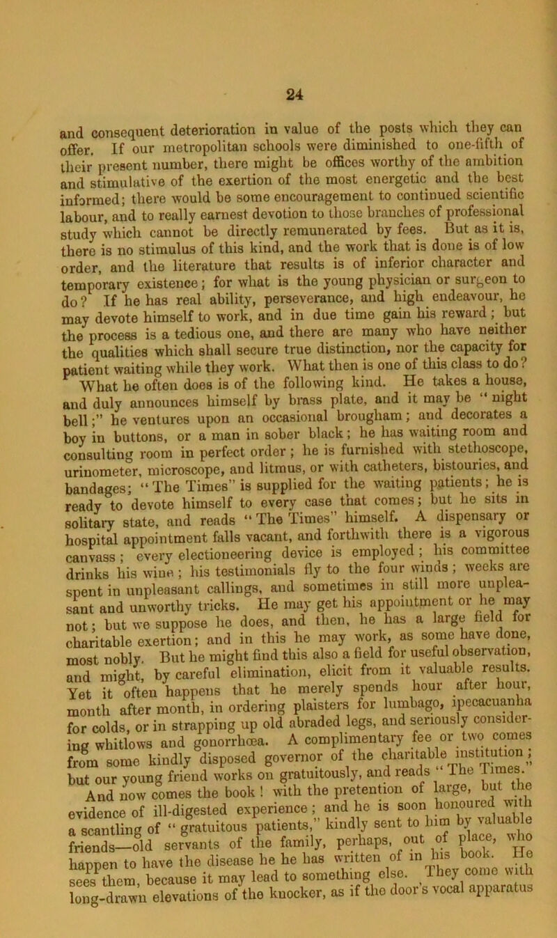 and consequent deterioration in value of the posts which they can offer. If our metropolitan schools were diminished to one-fifth of their present number, there might be offices worthy of the ambition and stimulative of the exertion of the most energetic and the best informed; there would be some encouragement to continued scientific labour, and to really earnest devotion to those brauches of professional study which cannot be directly remunerated by fees. But as it is, there is no stimulus of this kind, and the work that is done is of low- order, and the literature that results is of inferior character and temporary existence; for what is the young physician or surgeon to do ? If lie has real ability, perseverance, and high endeavour, he may devote himself to work, and in due time gain his reward ; but the process is a tedious one, and there are many who have neither the qualities which shall secure true distinction, nor the capacity for patient waiting while they work. What then is one of this class to do What he often does is of the following kind. He takes a house, and duly announces himself by brass plate, and it may be “ night bellhe ventures upon an occasional brougham; and decorates a boy in buttons, or a man in sober black; he has waiting room and consulting room in perfect order; lie is furnished with stethoscope, urinometer, microscope, and litmus, or with catheters, bistouries, and bandages; “The Times” is supplied for the waiting patients; he is ready to devote himself to every case that comes; but he sits m solitary state, and reads “ The Times” himself. A dispensary or hospital appointment falls vacant, and forthwith there is a vigorous canvass; every electioneering device is employed ; his committee drinks his wine; his testimonials fly to the four winas; weeks are spent in unpleasant callings, and sometimes in still moie unplea- sant and unworthy tricks. He may get his appointment or he may not; but we suppose he does, and then, he has a large field for charitable exertion; and in this he may work, as some have done, most nobly. But he might find this also a field for useful observation, and might, by careful elimination, elicit from it valuable results. Yet it often happens that he merely spends hour after hour, month after month, in ordering plaisters for lumbago, ipecacuanha for colds, or in strapping up old abraded legs, and seriously consider- ing whitlows and gonorrhoea. A complimentary fee or two comes from some kindly disposed governor of the char.tab e msMoUen i but our young friend works on gratuitously, and reads The Times. And now comes the book ! with the pretention of large, but the evidence of ill-digested experience; and he is soon honoured with a MentUng of  gratuitous patients,” ltindlj sent to lnm by valuable friends—old servants of the family, perhaps, out of place,  to happen to have the disease he he has written of in Ins bool. o sees then, because it may lead to something else. They come with long-drawn elevations of the knocker, as if the door s vocal apparatus