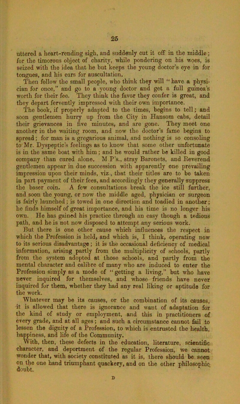 uttered a heart-rending sigh, and suddenly cut it off in the middle; for the timorous object of charity, while pondering on his woes, is seized with the idea that he but keeps the young doctor’s eye in for tongues, and his ears for auscultation. Then follow the small people, who think they will “ have a physi- cian for once,” and go to a )Toung doctor and get a full guinea’s worth for their fee. They think the favor they confer is great, and they depart fervently impressed with their own importance. The book, if properly adapted to the times, begins to tell; and soon gentlemen hurry up from the City in Hansom cabs, detail their grievances in five minutes, and are gone. They meet one another in the waiting room, and now the doctor’s fame begins to spread; for man is a gregarious animal, and nothing is so consoling to Mr. Dyspeptic’s feelings as to know that some other unfortunate is in the same boat with him; and he would rather be killed in good company than cured alone. M P’s., stray Baronets, and Reverend gentlemen appear in due succession with apparently one prevailing impression upon their minds, viz., that their titles are to be taken in part payment of their fees, and accordingly they generally suppress the baser coin. A few consultations break the ice still further, and soon the young, or now the middle aged, physician or surgeon is fairly launched; is towed in one direction and toadied in another; he finds himself of great importance, and his time is no longer his own. He has gained his practice through an easy though a tedious path, and he is not now disposed to attempt any serious work. But there is one other cause which influences the respect in which the Profession is held, and which is, I think, operating now to its serious disadvantage; it is the occasional deficiency of medical information, arising partly from the multiplicity of schools, partly from the system adopted at those schools, and partly from the mental character and calibre of many who are induced to enter the Profession simply as a mode of “ getting a living,” but who have never inquired for themselves, and whose friends have never inquired for them, whether they had any real liking or aptitude for the work. Whatever may be its causes, or the combination of its causes, it is allowed that there is ignorance and want of adaptation for the kind of study or employment, and this in practitioners of every grade, and at all ages; and such a circumstance cannot fail to lessen the dignity of a Profession, to which is entrusted the health, happiness, and life of the Community. With, then, these defects in the education, literature, scientific character, and deportment of the regular Profession, we cannot wonder that, with society constituted as it is, there should be seen on the one hand triumphant quackery, and on the other philosophic doubt. n