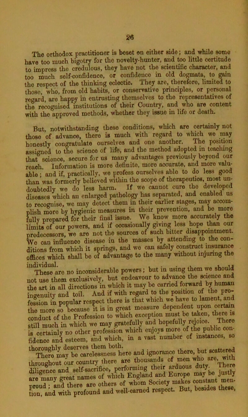The orthodox practitioner is beset on either side; and while some have too much bigotry for the novelty-hunter, and too little certitude to impress the credulous, they have not the scientific character, and too much self-confidence, or confidence in old dogmata, to gain the respect of the thinking eclectic. They are, therefore, limited to those, who, from old habits, or conservative principles, or personal regard, are happy in entrusting themselves to the representatives of the recognised institutions of their Country, and who are content with the approved methods, whether they issue in life or death. But, notwithstanding these conditions, which are certainly not those of advance, there is much with regard to which we may honestly congratulate ourselves aud one another. The position assigned to the science of life, and the method adopted in teaching that science, secure for us mauy advantages previously beyond our reach. Information is more definite, more accurate, and more valu- able and if, practically, we profess ourselves able to do less good than was formerly believed within the scope of therapeutics, most un- doubtedly we do less harm. If we cannot cure the developed diseases which an enlarged pathology has separated, and enabled us to recognise, we may detect them in their earlier stages, may accom- plish more by hygienic measures in their prevention, and be more Fully prepared for their final issue. We know more accurately the limits of our powers, and if occasionally giving less hope than our predecessors, we are not the sources of such bitter disappointment. Wa aah influence disease in the masses by attending to the con- fidence and esteem, and which, in a vast number of instances, so thoroughly deserves them both.