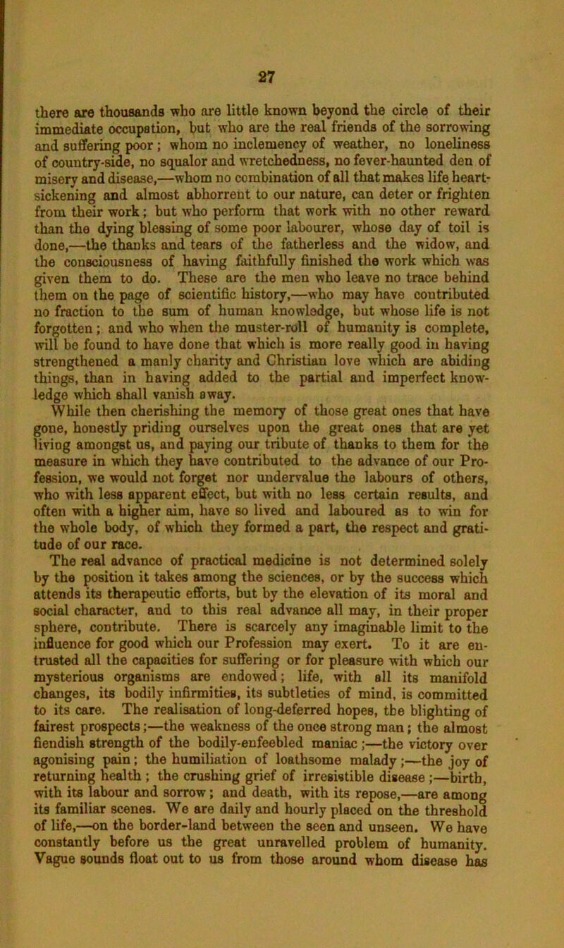 there are thousands who are little known beyond the circle of their immediate occupation, but who are the real friends of the sorrowing and suffering poor ; whom no inclemency of weather, no loneliness of country-side, no squalor and wretchedness, no fever-haunted den of misery and disease,—whom no combination of all that makes life heart- sickening and almost abhorrent to our nature, can deter or frighten from their work; but who perform that work with no other reward than the dying blessing of some poor labourer, whose day of toil is done,—the thanks and tears of the fatherless and the widow, and the consciousness of having faithfully finished the work which was given them to do. These are the men who leave no trace behind them on the page of scientific history,—who may have contributed no fraction to the sum of human knowledge, but whose life is not forgotten; and who when the muster-roll of humanity is complete, will be found to have done that which is more really good in having strengthened a manly charity and Christian love which are abiding things, than in having added to the partial and imperfect know- ledge which shall vanish away. While then cherishing the memory of those great ones that have gone, honestly priding ourselves upon the great ones that are yet living amongst us, and paying our tribute of thanks to them for the measure in which they have contributed to the advance of our Pro- fession, we would not forget nor undervalue the labours of others, who with less apparent effect, but with no less certain results, and often with a higher aim, have bo lived and laboured as to win for the whole body, of which they formed a part, the respect and grati- tude of our race. The real advanco of practical medicine is not determined solely by the position it takes among the sciences, or by the success which attends its therapeutic efforts, but by the elevation of its moral and social character, and to this real advance all may, in their proper sphere, contribute. There is scarcely any imaginable limit to the influence for good which our Profession may exert. To it are en- trusted all the capacities for suffering or for pleasure with which our mysterious organisms are endowed; life, with all its manifold changes, its bodily infirmities, its subtleties of mind, is committed to its care. The realisation of long-deferred hopes, tbe blighting of fairest prospects;—the weakness of the once strong man; the almost fiendish strength of the bodily-enfeebled maniac;—the victory over agonising pain; the humiliation of loathsome malady;—the joy of returning health ; the crushing grief of irresistible disease ;—birth, with its labour and sorrow; and death, with its repose,—are among its familiar scenes. We are daily and hourly placed on the threshold of life,—on the border-land between the seen and unseen. We have constantly before us the great unravelled problem of humanity. Vague sounds float out to us from those around whom disease has