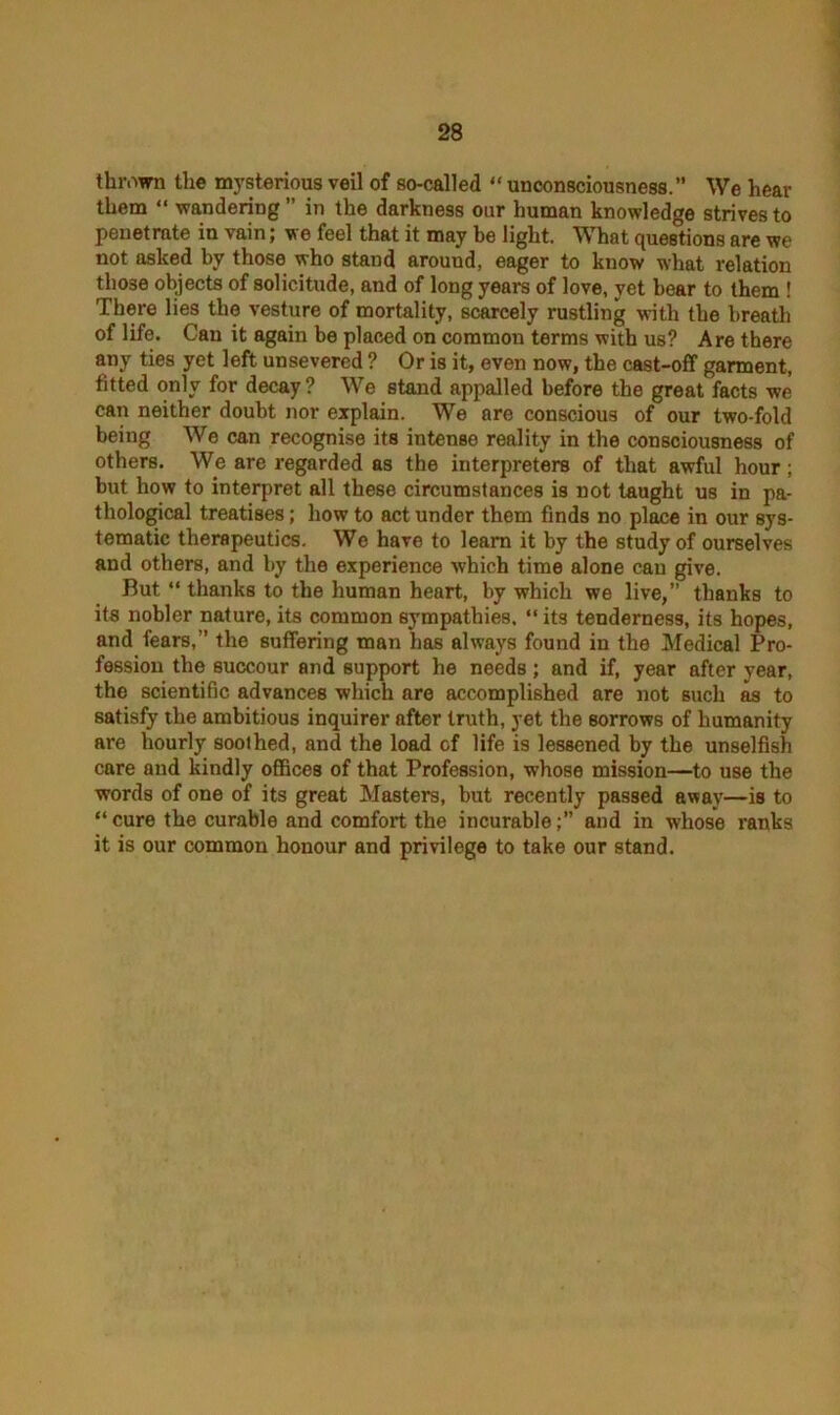 thrown the mysterious veil of so-called “ unconsciousness.’’ We hear them “ wandering ” in the darkness our human knowledge strives to penetrate in vain; we feel that it may be light. What questions are we not asked by those who stand arouud, eager to know what relation those objects of solicitude, and of long years of love, yet bear to them ! There lies the vesture of mortality, scarcely rustling with the breath of life. Can it again be placed on common terms with us? Are there any ties yet left unsevered ? Or is it, even now, the cast-off garment, fitted only for decay? We stand appalled before the great facts we can neither doubt nor explain. We are conscious of our two fold being We can recognise its intense reality in the consciousness of others. We are regarded as the interpreters of that awful hour; but how to interpret all these circumstances is not taught us in pa- thological treatises; how to act under them finds no place in our sys- tematic therapeutics. We have to learn it by the study of ourselves and others, and by the experience which time alone can give. But “ thanks to the human heart, by which we live,” thanks to its nobler nature, its common sympathies. “ its tenderness, its hopes, and fears,” the suffering man has always found in the Medical Pro- fession the succour and support he needs; and if, year after year, the scientific advances which are accomplished are not such as to satisfy the ambitious inquirer after truth, yet the sorrows of humanity are hourly soothed, and the load of life is lessened by the unselfish care and kindly offices of that Profession, whose mission—to use the words of one of its great Masters, but recently passed away—is to “ cure the curable and comfort the incurableand in whose ranks it is our common honour and privilege to take our stand.