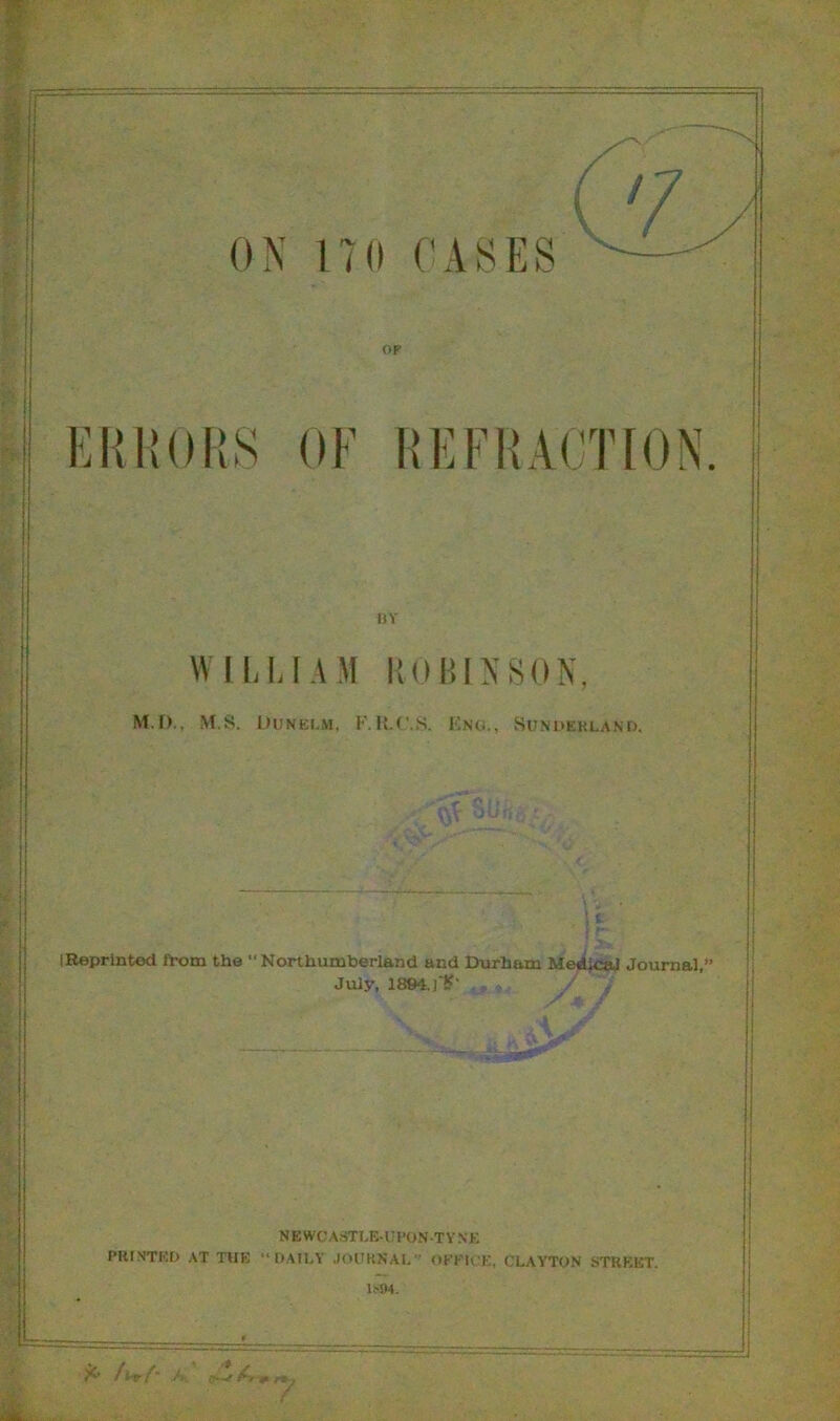 ON 170 CASES op ERRORS OF REFRACTION BY WILLI A M ROBINSON, M.I)., M.S. Dunelm, F.R.C.S. Eng., Sunderland. S t- IReprintod from the “Northumberland and Durham Medical Journal, July, 1894. ]'£• N E WCASTLE-U DON -T V N K PRINTED AT THE “DAILY JOURNAL OFFICE, CLAYTON STREET