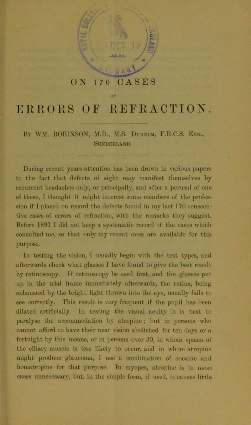 OF ERRORS OF REFRACTION. Bv WM. ROBINSON, M.D., M.S. Dosilm, F.R.C.S. Bno., Sunderland. During recent years attention has been drawn in various papers to the fact that defects of sight may manifest themselves by recurrent headaches only, or principally, and after a perusal of one of these, I thought it might interest some members of the profes- sion if I placed on record the defects found in my last 170 consecu- tive cases of errors of refraction, with the remarks they suggest. Before 1891 1 did not keep a systematic record of the cases which consulted me, so that only my recent ones are available for this purpose. In testing the vision, I usually begin with the test types, and afterwards check what glasses I have found to give the best result by retinoscopy. If retinoscopy be used first, and the glasses put up in the trial frame immediately afterwards, the retina, being exhausted by the bright light thrown into the eye, usually fails to see correctly. This result is very frequent if the pupil has been dilated artificially. In testing the visual acuity it is best to paralyse the accommodation by atropine; but in persons who cannot afford to have their near vision abolished for ten days or a fortnight by this means, or in persons over 30, in whom spasm of the ciliary muscle is less likely to occur, and in whom atropine might produce glaucoma, I use a combination of cocaine and homatropine for that purpose. In myopes, atropine is in most cases unnecessary, but, in the simple form, if used, it causes little