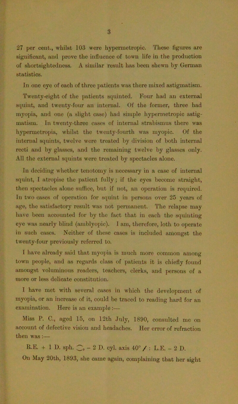 27 per cent., whilst 103 were hypermetropic. These figures are significant, and prove the influence of town life in the production of shortsightedness. A similar result has been shewn by German statistics. In one eye of each of three patients was there mixed astigmatism. Twenty-eight of the patients squinted. Four had an external squint, and twenty-four an internal. Of the former, three had myopia, and one (a slight case) had simple hypermetropic astig- matism. In twenty-three cases of internal strabismus there was hypermetropia, whilst the twenty-fourth was myopic. Of the internal squints, twelve were treated by division of both internal recti and by glasses, and the remaining twelve by glasses only. All the external squints ware treated by spectacles alone. In deciding whether tenotomy is necessary in a case of internal squint, I atropise the patient fully; if the eyes become straight, then spectacles alone suffice, but if not, an operation is required. In two cases of operation for squint in persons over 25 years of age, the satisfactory result was not permanent. The relapse may have been accounted for by the fact that in each the squinting eye was nearly blind (amblyopic). 1 am, therefore, loth to operate in such cases. Neither of these cases is included amongst the twenty-four previously referred to. I have already said that myopia is much more common among town people, and as regards class of patients it is chiefly found amongst voluminous readers, teachers, clerks, and persons of a more or less delicate constitution. I have met with several cases in which the development of myopia, or an increase of it, could be traced to reading hard for an examination. Here is an example:— Miss P. C., aged 15, on 12th July, 1890, consulted me on account of defective vision and headaches. Her error of refraction then was:— R.E. + 1 U. sph. 3, - 2 D. cyl. axis 40° / : L.E. - 2 D. On May 20th, 1893, she came again, complaining that her sight