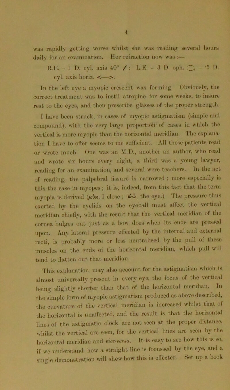 was rapidly getting worse whilst she was reading several hours daily for an examination. Her refraction now was :— R.E. - 1 I). cyl. axis 40° / : L.E. - 3 D. sph. ~ - 5 D. cyl. axis horiz. <—>. In the left eye a myopic orescent was forming. Obviously, the correct treatment was to instil atropine for some weeks, to insure rest to the eyes, and then prescribe glasses of the proper strength. I have been struck, in cases of myopic astigmatism (simple and compound), with the very large proportion of cases in which the vertical is more myopic than the horizontal meridian. The explana- tion I have to offer seems to me sufficient. All these patients read or wrote much. One was an M.D., another an author, who read and wrote six hours every night, a third was a young lawyer, reading for an examination, and several were teachers. In the act of reading, the palpebral fissure is narrowed ; more especially is this the case in myopes; it is, indeed, from this fact that the term myopia is derived (/ava, I close ; w-y, the eye.) I he pressure thus exerted by the eyelids on the eyeball must affect the vcitical meridian chiefly, with the result that the vertical meridian of the cornea bulges out just as a bow does when its ends are pressed upon. Any lateral pressure effected by the internal and external recti, is probably more or less neutralised by the pull of these muscles on the ends of the horizontal meridian, which pull will tend to flatten out that meridian. This explanation may also account for the astigmatism which is almost universally present in every eye, the focus of the vertical being slightly shorter than that of the horizontal meridian. In the simple form of myopic astigmatism produced as above described, the curvature of the vertical meridian is increased whilst that of the horizontal is unaffected, and the result is that the horizontal lines of the astigmatic clock are not seen at the proper distance, whilst the vertical arc seen, for the vertical lines are seen by the horizontal meridian and vice-versa. It is easy to see how this is so, if we understand how a straight line is focussed by the eye, and a single demonstration will shew how this is effected. Set up a book