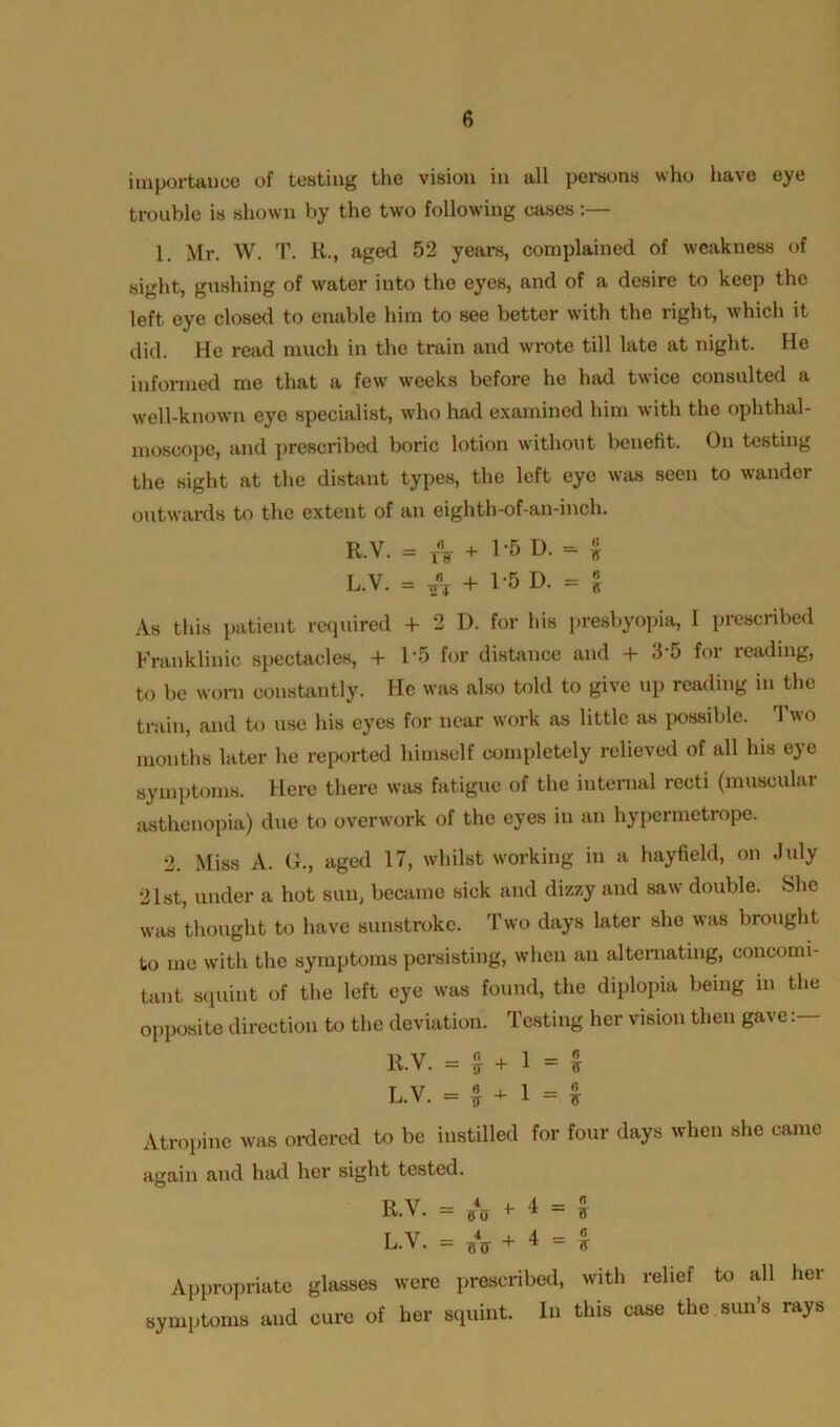 importance of testing the vision in all persons who have eye trouble is shown by the two following cases:— 1. Mr. W. T. R., aged 52 years, complained of weakness of sight, gushing of water into the eyes, and of a desire to keep the left eye closed to enable him to see better with the right, which it did. He read much in the train and wrote till late at night. He informed me that a few weeks before he had twice consulted a well-known eye specialist, who had examined him with the ophthal- moscope, and prescribed boric lotion without benefit. On testing the sight at the distant types, the left eye was seen to wander outwards to the extent of an eighth-of-an-inch. R.V. = T«V + 1-5 D. - % L.Y. = + 1-5 D. = i As this patient required 4- 2 I), for his presbyopia, 1 prescribed Franklinie spectacles, + 15 for distance and + 3-5 for reading, to be worn constantly. He was also told to give up reading in the train, and to use his eyes for near work as little as possible. 1 wo months later he reported himself completely relieved of all his eye symptoms. Here there was fatigue of the internal recti (muscular asthenopia) due to overwork of the eyes in an hypermetrope. 2. Miss A. G., aged 17, whilst working in a hayfield, on July 21st, under a hot sun, became sick and dizzy and saw double. She was thought to have sunstroke. Two days later she was brought to me with the symptoms persisting, when an alternating, concomi- tant squint of the left eye was found, the diplopia being in the opposite direction to the deviation. Testing her vision then gave R.V. = £ + 1 = £ L.V. = £ + 1 = $ Atropine was ordered to be instilled for four days when she came again and had her sight tested. R.V. = SV f 4 = £ L.V. = A + 4 = $ Appropriate glasses were prescribed, with relief to all her symptoms and cure of her squint. In this case the sun’s rays