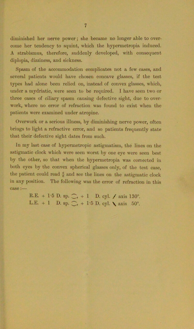 diminished her nerve power; she became no longer able to over- come her tendency to squint, which the hypermetropia induced. A strabismus, therefore, suddenly developed, with consequent diplopia, dizziness, and sickness. Spasm of the accommodation complicates not a few cases, and several patients would have chosen concave glasses, if the test types had alone been relied on, instead of convex glasses, which, under a mydriatic, were seen to be required. I have seen two or three cases of ciliary spasm causing defective sight, due to over- work, where no error of refraction was found to exist when the patients were examined under atropine. Overwork or a serious illness, by diminishing nerve power, often brings to light a refractive error, and so patients frequently state that their defective sight dates from such. In my last case of hypermetropic astigmatism, the lines on the astigmatic clock which were seen worst by one eye were seen best by the other, so that when the hypermetropia was coriected in both eyes by the convex spherical glasses only, of the test case, the patient could read £ and see the lines on the astigmatic clock in any position. The following was the error of refraction in this case:— R.E. + T5 D. sp. + 1 D. cyl. / axis 130°. L.E. + 1 D. sp. + 1’5 D. cyl. \ axis 50°.