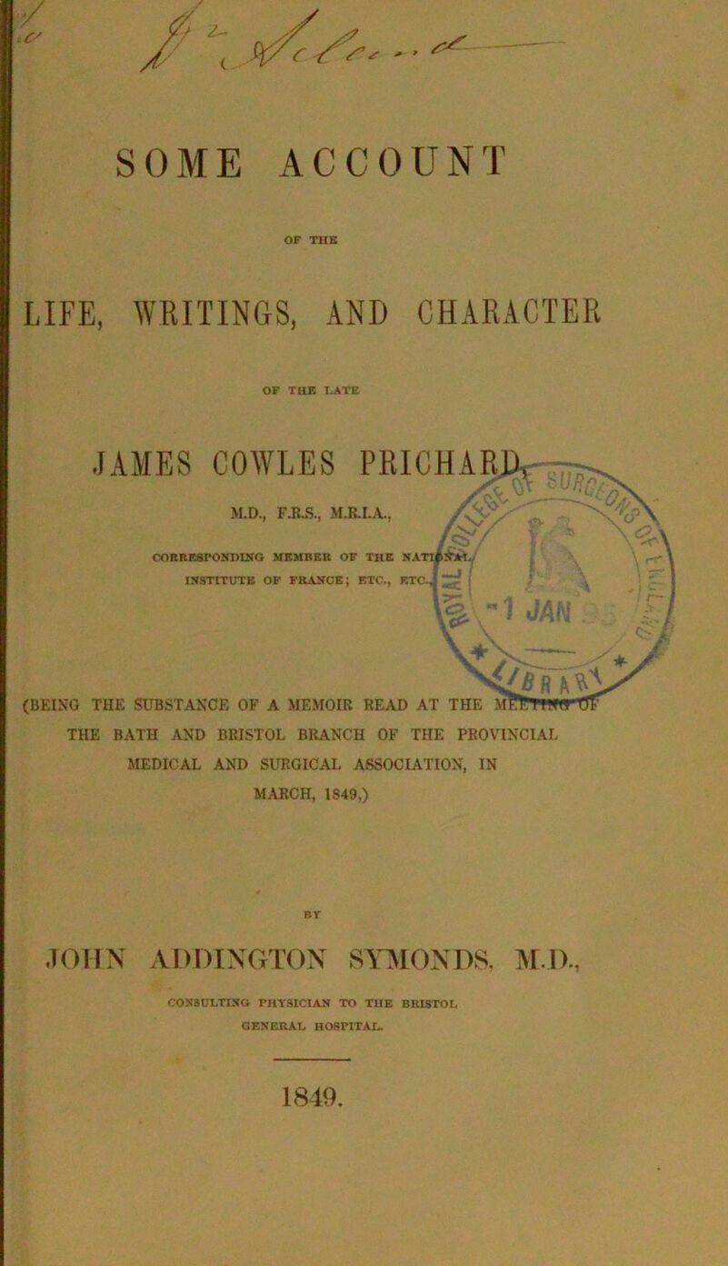 SOME ACCOUNT OF THE LIFE, WRITINGS, AND CHARACTER OF THE LATE JAMES COWLES FRICHAR M.D., F.B.S., M.RI.A., CORRESPONDING MEMBER OF THE NATI^Ajri., INSTITUTE OF FRANCE; BTC., ETC. (BEING THE SUBSTANCE OF A MEMOIR READ AT THE THE BATH AND BRISTOL BRANCH OF THE PROVINCIAL MEDICAL AND SURGICAL ASSOCIATION, IN MARCH, 1849,) JOHN ADDINGTON STMONDS, IM.D., CONSULTING THYSICIAN TO THE BRISTOL GENERAL HOSPITAL. 1849.