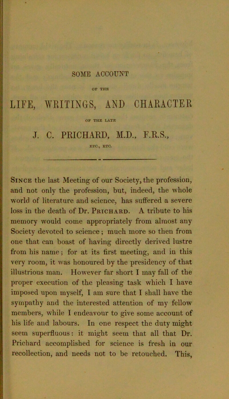 OP THK LIFE, WRITINGS, AND CHARACTER OF THE LATE J. C. PRICHARD, M.D., F.R.S., ETC., ETC. Since the last Meeting of our Society, the profession, and not only the profession, but, indeed, the whole world of literature and science, has suffered a severe loss in the death of Dr. Prichard. A tribute to his memory would come appropriately from almost any Society devoted to science; much more so then from one that can boast of having directly derived lustre from his name; for at its first meeting, and in this very room, it was honoured by the presidency of that illustrious man. However far short I may fall of the proper execution of the pleasing task which I have imposed upon myself, I am sure that I shall have the sympathy and the interested attention of my fellow members, while I endeavour to give some account of his life and labours. In one respect the duty might seem superfluous: it might seem that all that Dr. Prichard accomplished for science is fresh in our recollection, and needs not to be retouched. This,