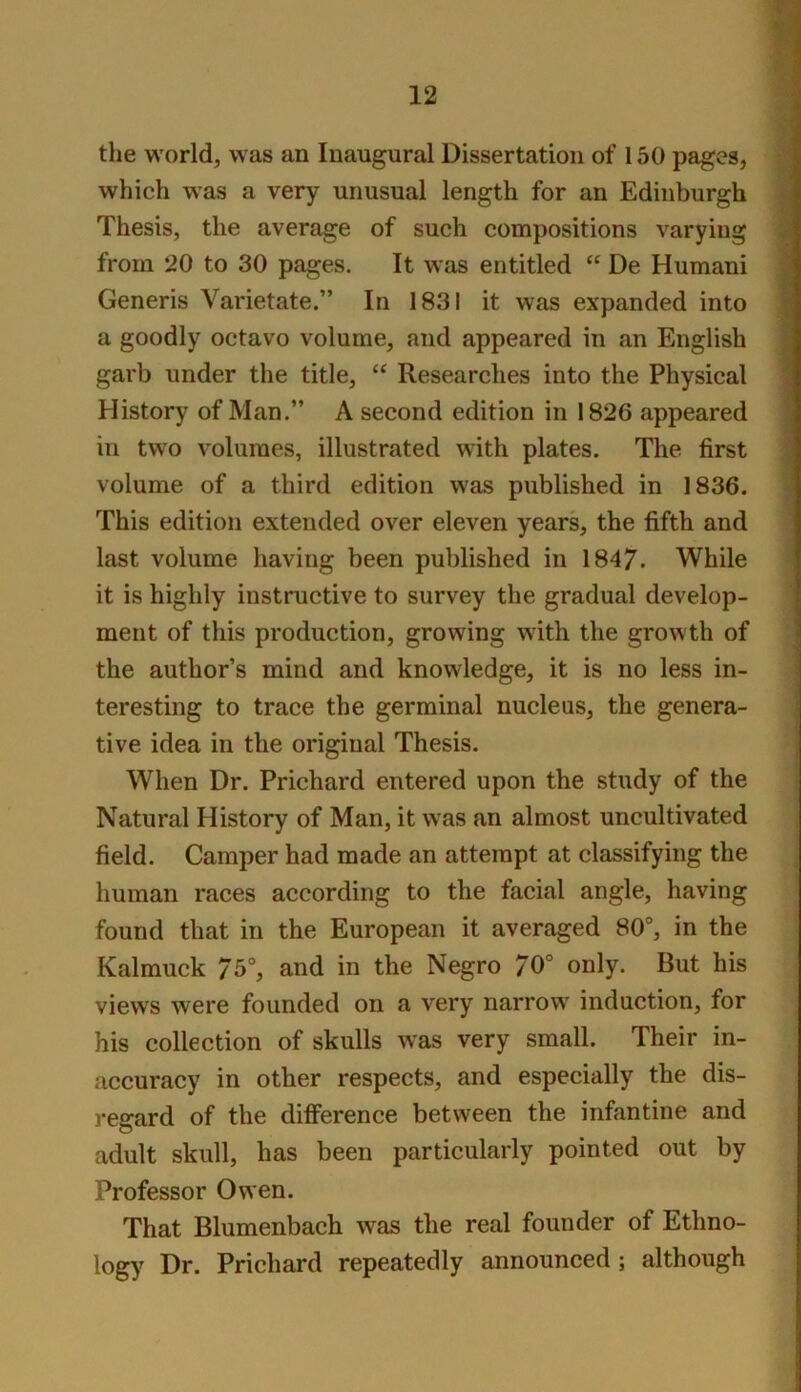 the world, was an Inaugural Dissertation of 150 pages, which was a very unusual length for an Edinburgh Thesis, the average of such compositions varying from 20 to 30 pages. It was entitled De Human! Generis Varietate.” In 1831 it was expanded into a goodly octavo volume, and appeared in an English garb under the title, “ Researches into the Physical History of Man.” A second edition in 1826 appeared in two volumes, illustrated with plates. The first volume of a third edition was published in 1836. This edition extended over eleven years, the fifth and last volume having been published in 1847. While it is highly instructive to survey the gradual develop- ment of this production, growing with the growth of * the author’s mind and knowledge, it is no less in- | teresting to trace the germinal nucleus, the genera- | tive idea in the original Thesis. : When Dr. Prichard entered upon the study of the Natural History of Man, it was an almost uncultivated field. Camper had made an attempt at classifying the human races according to the facial angle, having found that in the European it averaged 80“, in the Kalmuck 75°, and in the Negro 70° only. But his views were founded on a very narrow^ induction, for his collection of skulls was very small. Their in- accuracy in other respects, and especially the dis- reerard of the difference between the infantine and adult skull, has been particularly pointed out by Professor Owen. That Blumenbach was the real founder of Ethno- logy Dr. Prichard repeatedly announced; although