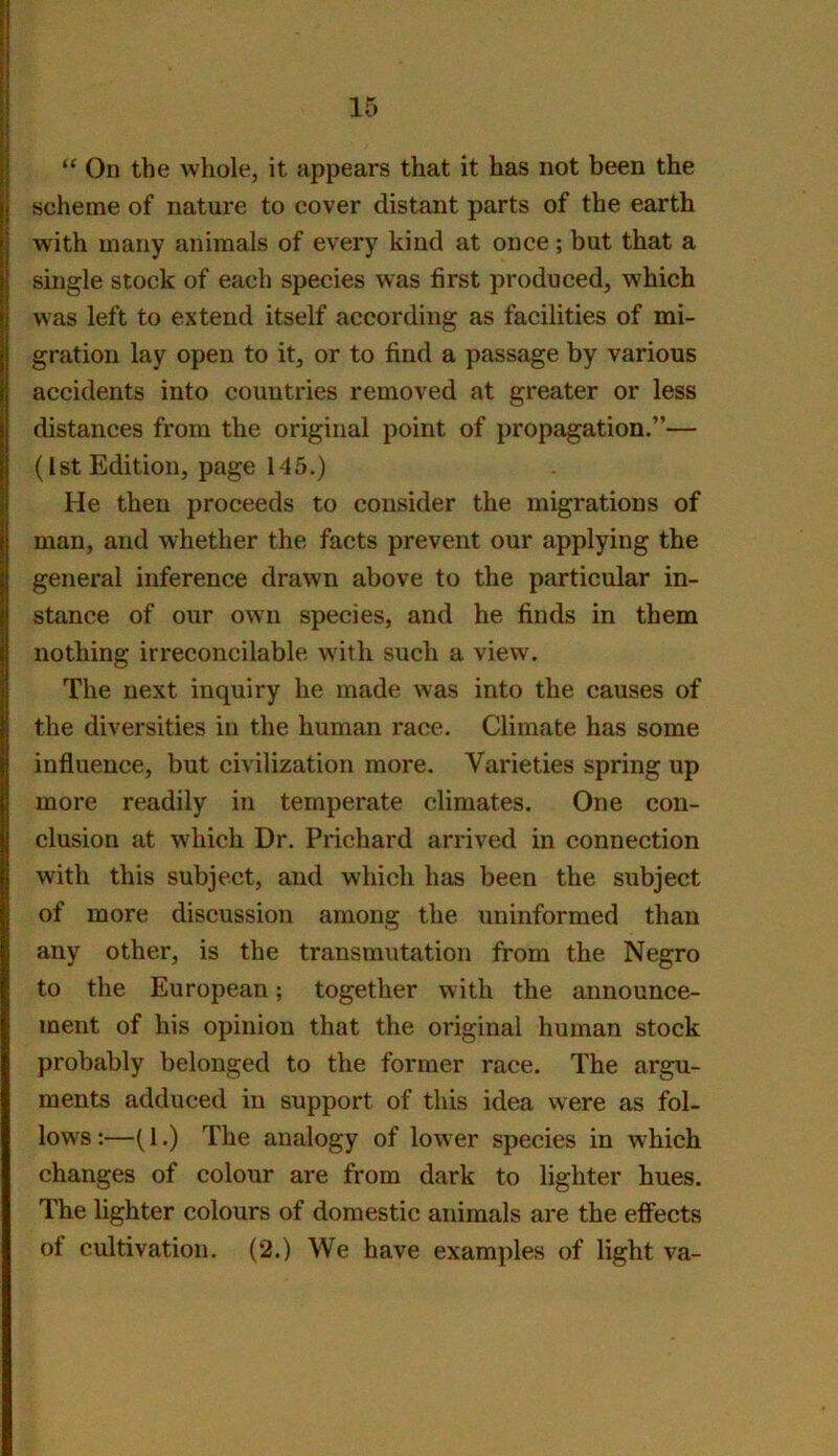 “ On the whole, it appears that it has not been the scheme of nature to cover distant parts of the earth with many animals of every kind at once; but that a single stock of each species was first produced, which was left to extend itself according as facilities of mi- gration lay open to it, or to find a passage by various accidents into countries removed at greater or less distances from the original point of propagation.”— (1st Edition, page 145.) He then proceeds to consider the migrations of man, and whether the facts prevent our applying the general inference drawn above to the particular in- stance of our own species, and he finds in them nothing irreconcilable with such a view. The next inquiry he made was into the causes of the diversities in the human race. Climate has some influence, but civilization more. Varieties spring up more readily in temperate climates. One con- clusion at which Dr. Prichard arrived in connection with this subject, and which has been the subject of more discussion among the uninformed than any other, is the transmutation from the Negro to the European; together with the announce- ment of his opinion that the original human stock probably belonged to the former race. The argu- ments adduced in support of this idea were as fol- lows;—(1.) The analogy of lower species in w^hich changes of colour are from dark to lighter hues. The lighter colours of domestic animals are the effects of cultivation. (2.) We have examples of light va-