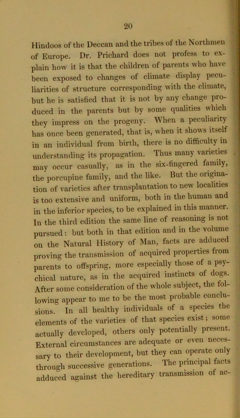 Hindoos of the Deccan and the tribes of the Northmen m of Europe. Dr. Prichard does not profess to ex- I plain how it is that the children of parents who have 1 been exposed to changes of climate display pecu- ^ liarities of structure corresponding with the climate, 1 but he is satisfied that it is not by any change pro- ‘| duced in the parents but by some qualities which ;1 they impress on the progeny. When a peculiarity has once been generated, that is, when it shows itself in an individual from birth, there is no difficulty in understanding its propagation. Thus many varieties , may occur casually, as in the six-fingered family, the porcupine family, and the like. But the origina- tion of varieties after transplantation to new localities j is too extensive and uniform, both in the human and j in the inferior species, to be explained in this manner, j In the third edition the same line of reasoning is not ^ pursued; but both in that edition and in the volume ■ on the Natural History of Man, facts are adduced proving the transmission of acquired properties from parents to offspring, more especially those of a psy- chical nature, as in the acquired instincts of dogs. After some consideration of the whole subject, the fol- lowing appear to me to be the most probable conclu- sions. In all healthy individuals of a species the elements of the varieties of that species exist; some actually developed, others only potentially present. External circumstances are adequate or even neces- sary to their development, but they can operate only through successive generations. The principal facts adduced against the hereditary transmission of ac-