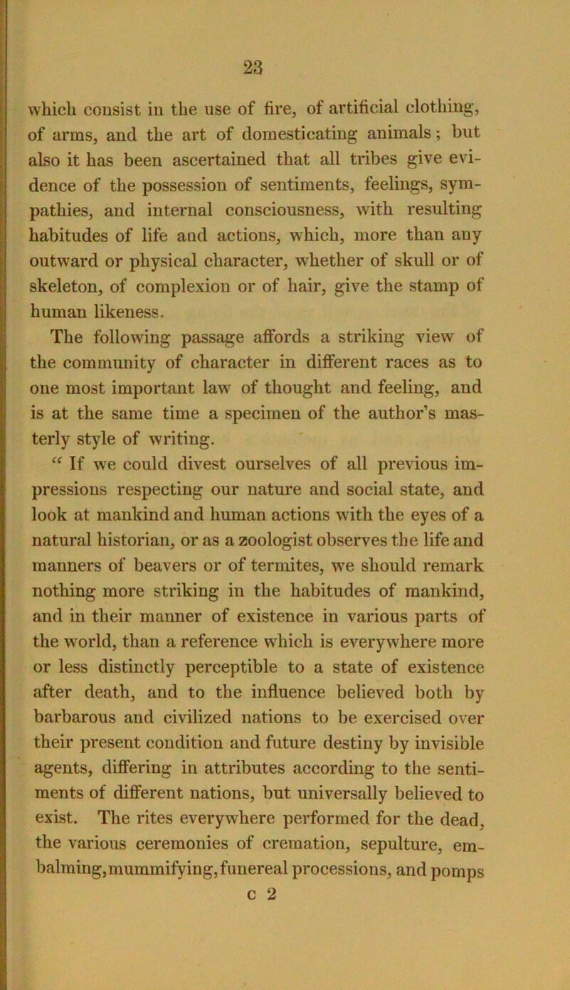 which consist in the use of fire, of artificial clothing, of arms, and the art of domesticating animals; but also it has been ascertained that all tribes give evi- dence of the possession of sentiments, feelings, sym- pathies, and internal consciousness, with resulting habitudes of life and actions, which, more than any outward or physical character, whether of skull or of skeleton, of complexion or of hair, give the stamp of human likeness. The following passage affords a striking view of the community of character in different races as to one most important law^ of thought and feeling, and is at the same time a specimen of the author’s mas- terly style of writing. If we could divest ourselves of all previous im- pressions respecting our nature and social state, and look at mankind and human actions with the eyes of a natural historian, or as a zoologist observes the life and manners of beavers or of termites, we should remark nothing more striking in the habitudes of mankind, and in their manner of existence in various parts of the world, than a reference which is everywhere more or less distinctly perceptible to a state of existence after death, and to the influence believed both by barbarous and civilized nations to be exercised over their present condition and future destiny by invisible agents, differing in attributes according to the senti- ments of different nations, but universally believed to exist. The rites everywhere performed for the dead, the various ceremonies of cremation, sepulture, em- balming, mummifying, funereal processions, and pomps c 2