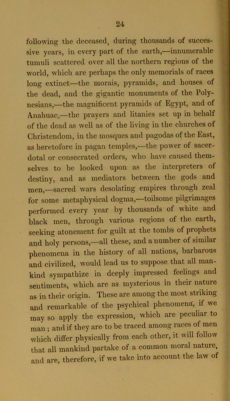 following the deceased, during thousands of succes- sive years, in every part of the earth,—innumerable tumuli scattered over all the northern regions of the world, which are perhaps the only memorials of races long extinct—the morais, pyramids, and houses of the dead, and the gigantic monuments of the Poly- nesians,—the magnificent pyramids of Egypt, and of A.nahuac,—the prayers and litanies set up in behalf of the dead as well as of the living in the churches of Christendom, in the mosques and pagodas of the East, as heretofore in pagan temples,—the power of sacer- dotal or consecrated orders, who have caused them- selves to be looked upon as the interpreters of destiny, and as mediators between the gods and men,—sacred wars desolating empires through zeal for some metaphysical dogma,—toilsome pilgrimages performed every year by thousands of white and black men, through various regions of the earth, seeking atonement for guilt at the tombs of prophets and holy persons,—all these, and a number of similar phenomena in the history of all nations, barbarous and civilized, would lead us to suppose that all man- kind sympathize in deeply impressed feelings and sentiments, which are as mysterious in their nature as in their origin. These are among the most stiiking and remarkable of the psychical phenomena, if we may so apply the expression, which are peculiar to man ; and if they are to be traced among races of men which differ physically from each other, it will follow that all mankind partake of a common moral nature, and are, therefore, if we take into account the law of